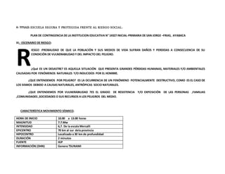 II- TITULO: ESCUELA SEGURA Y PROTEGIDA FRENTE AL RIESGO SOCIAL.
PLAN DE CONTINGENCIA DE LA INSTITUCION EDUCATIVA N° 14327 INICIAL-PRIMARIA DE SAN JORGE –FRIAS, AYABACA
III.- ESCENARIO DE RIESGO:
IESGO :PROBALIDAD DE QUE LA POBLACIÓN Y SUS MEDIOS DE VIDA SUFRAN DAÑOS Y PERDIDAS A CONSECUENCIA DE SU
CONDICIÓN DE VULNERABILIDAD Y DEL IMPACTO DEL PELIGRO.
¿Qué ES UN DESASTRE? ES AQUELLA SITUACIÓN QUE PRESENTA GRANDES PÉRDIDAS HUMANAS, MATERIALES Y/O AMBIENTALES
CAUSADAS POR FENÓMENOS NATURALES Y/O INDUCIDOS POR EL HOMBRE.
¿QUE ENTENDEMOS POR PELIGRO? ES LA OCURRENCIA DE UN FENÓMENO POTENCIALMENTE DESTRUCTIVO, COMO ES EL CASO DE
LOS SISMOS DEBIDO A CAUSAS NATURALES, ANTRÓPICAS SOCIO NATURALES.
¿QUE ENTENDEMOS POR VULNERABILIDAD ?ES EL GRADO DE RESISTENCIA Y/O EXPOSICIÓN DE LAS PERSONAS ,FAMILIAS
,COMUNIDADES ,SOCIEDADES O SUS RECURSOS A LOS PELIGROS DEL MEDIO.
CARACTERÍSTICA MOVIMIENTO SÍSMICO.
HORA DE INICIO 10.00 a 13.00 horas
MAGNITUD 7.7.Mw
INTENSIDAD 6,7. De la escala Mercalli
EPICENTRO 70 km al sur dela provincia
HIPOCENTRO Localizado a 30 km de profundidad
DURACIÓN 2 minutos
FUENTE IGP
INFORMACIÓN (DHN) Genera TSUNAMI
R
 