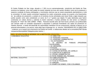 El Centro Poblado de San Jorge, ubicado a 1 200 m.s.n.m aproximadamente. Jurisdicción del Distrito de Frías,
provincia de Ayabaca, como todo pueblo ha venido sintiendo los ecos del cambio climático como son la presencia y
ausencia constante de lluvias prolongadas y movimientos sísmicos que se vienen presentando alarmándonos a toda
la comunidad. En tanto nuestra comunidad magisterial ha creído conveniente preveer de acuerdo a los lineamientos
de las políticas de prevención y cuidado en el monitoreo de las actividades para hacer frente a algún desastre que
podría suceder como está considerado un sismo de 6 a 7 grados que dejaría 10 aulas destruidas pues fueron
construidas sin criterio técnico y además no tienen columnas y muchas pérdidas de vida serian. La Institución
Educativa N° 14327 DE SAN JORGE –FRIAS. Personal docente tanto del nivel inicial y primario son profesionales
que siempre están en constante capacitación y dispuestos a participar fomentando una cultura de prevención en
nuestros alumnos a través del desarrollo de capacidades insertados con los compromisos, además contamos con un
personal administrativo y de servicio, todos ellos bajo el liderazgo de un directivo ENCARGADO DE LA DIRECCION
, contamos con el apoyo de la Asociación de Padres de Familia e instituciones aliadas de la comunidad.(PNP -Ronda
campesina-Municipalidad Delegada-posta medica )
NIVEL DE AFECTACIÓN AL INTERIOR DE LA INSTITUCIÓN EDUCATIVA
-COMUNIDAD EDUCATIVA - 01 -DIRECTOR
- 07 -PERSONAL DOCENTE
- 01 -PERSONAL ADMINISTRATIVO
- 102 -ESTUDIANTES
- 03 MADRES DE FAMILIAS (PROGRAMA
KALIWUARMA)
- 02 -VISITANTES
INFRAESTRUCTURA -10 AULAS
-03 BATERÍAS DE SSHH
-01 COCINA DE MATERIAL DE LADRILLO
-01 ALMACÉN DE ALIMENTOS
-01 OFICINA ADMINISTRATIVA
-01 PATIO TENDIDO DEL TECHADO
MATERIAL EDUCATIVO -05 COMPUTADORAS PC.
-15 LAPTOP CHICAS
-01 TV DE 42 “PULGADAS.
-01 EMISORA
-01 EQUIPO DE SONIDO. CON 5 COLUMNAS
 