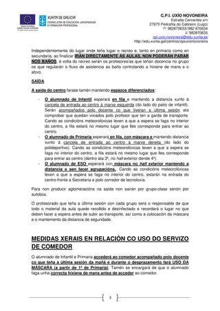 C.P.I. UXÍO NOVONEIRA
Estrada Cervantes s/n
27670 Pedrafita do Cebreiro (Lugo)
℡ 982870633//982 870634
982870635
cpi.uxio.novoneira@edu.xunta.es
http://edu.xunta.gal/centros/cpiuxionovoneira
3
Independentemente do lugar onde teña lugar o recreo e, tanto en primaria como en
secundaria, ao finalizar IRÁN DIRECTAMENTE ÁS AULAS, NON PODERÁN PARAR
NOS BAÑOS, á volta do recreo serán os profesores/as que teñan docencia no grupo
os que regularán o fluxo de asistencia ao baño controlando a hixiene de mans e o
aforo.
SAÍDA
A saída do centro farase tamén mantendo espazos diferenciados:
- O alumnado de Infantil esperará en fila e mantendo a distancia xunto á
cancela de entrada ao centro á marxe esquerda (do lado do patio de infantil).
Serán acompañados polo docente co que tiveran a última sesión ata
comprobar que quedan vixiados polo profesor que ten a garda de transporte.
Cando as condicións meteorolóxicas leven a que a espera se faga no interior
do centro, a fila estará no mesmo lugar que lles corresponde para entrar ao
centro.
- O alumnado de Primaria esperará en fila, con máscara e mantendo distancia
xunto á cancela de entrada ao centro á marxe dereita (do lado do
polideportivo). Cando as condicións meteorolóxicas leven a que a espera se
faga no interior do centro, a fila estará no mesmo lugar que lles corresponde
para entrar ao centro (dentro ata 3º, no hall exterior dende 4º).
- O alumnado de ESO esperará con máscara no hall exterior mantendo a
distancia e sen facer agrupacións.. Cando as condicións meteorolóxicas
leven a que a espera se faga no interior do centro, estarán na entrada do
centro fronte a Secretaría e polo corredor de tecnoloxía.
Para non producir aglomeracións na saída non sairán por grupo-clase senón por
autobús.
O profesorado que teña a última sesión con cada grupo será o responsable de que
todo o material da aula quede recollido e desinfectado e recordará o lugar no que
deben facer a espera antes de subir ao transporte, así como a colocación da máscara
e o mantemento da distancia de seguridade.
MEDIDAS XERAIS EN RELACIÓN CO USO DO SERVIZO
DE COMEDOR
O alumnado de Infantil e Primaria accederá ao comedor acompañado polo docente
co que teña a última sesión da mañá e durante o desprazamento fará USO DA
MÁSCARA (a partir de 1º de Primaria). Tamén se encargará de que o alumnado
faga unha correcta hixiene de mans antes de acceder ao comedor.
 