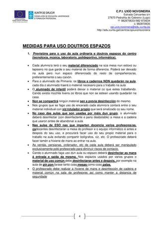 C.P.I. UXÍO NOVONEIRA
Estrada Cervantes s/n
27670 Pedrafita do Cebreiro (Lugo)
℡ 982870633//982 870634
982870635
cpi.uxio.novoneira@edu.xunta.es
http://edu.xunta.gal/centros/cpiuxionovoneira
4
MEDIDAS PARA USO DOUTROS ESPAZOS
1. Previsións para o uso da aula ordinaria e doutros espazos do centro
(tecnoloxía, música, laboratorio, polideportivo, informática).
• Cada alumno/a terá o seu material diferenciado na súa mesa nun estoxo ou
lapiseiro no que garde o seu material de forma diferencia. Poderá ser deixado
na aula pero nun espazo diferenciado do resto de compañeiros/as,
preferentemente o seu caixón.
• Para o alumnado de Primaria: os libros e cadernos NON quedarán na aula,
cada día o alumnado traerá o material necesario para o traballo na aula
• O alumnado de infantil poderá deixar o material co que estea traballando.
Cando exista mochila lixeira os libros que non se estean usando quedarán na
casa.
• Non se compartirá ningún material sen a previa desinfección do mesmo.
• Nos grupos que se faga uso do encerado cada alumno/a contará entre o seu
material individual con xiz/rotulador propio que será sinalizado co seu nome.
• No caso das aulas que son usadas por máis dun grupo, o alumnado
deberá desinfectar (con desinfectante e pano desbotable) a mesa e a cadeira
que usaron antes de abandonar a aula.
• Nas aulas de ESO nas que imparten docencia varios profesores/as,
osdocentes desinfectarán a mesa do profesor e o equipo informático á antes e
despois do seu uso, e procurará facer uso do seu propio material para o
traballo na aula evitando compartir bolígrafos, xiz, etc. O profesorado deberá
facer tamén a hixiene de mans ao entrar na aula.
• As ventás, persianas, ordenador, etc de cada aula deberá ser manipulado
exclusivamente polo profesorado para diminuír riscos de contaxio.
• Cando o alumnado faga uso dun aula ou espazo deberá desinfectar as mans
á entrada e saída da mesma. Nos espazos usados por varios grupos o
material de uso común debe desinfectarse antes e despois, por exemplo na
aula de pin pon farase tanto coas mesas como coas palas.
• O profesorado debe realizar a hixiene de mans e desinfección de cadeira e
material común na sala de profesores así como manter a distancia de
seguridade
 