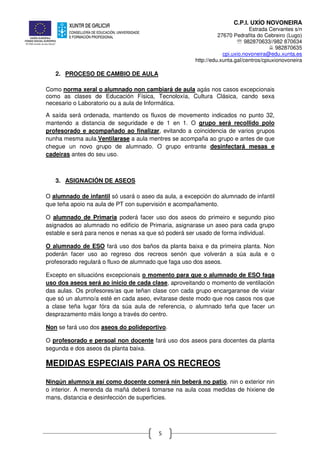 C.P.I. UXÍO NOVONEIRA
Estrada Cervantes s/n
27670 Pedrafita do Cebreiro (Lugo)
℡ 982870633//982 870634
982870635
cpi.uxio.novoneira@edu.xunta.es
http://edu.xunta.gal/centros/cpiuxionovoneira
5
2. PROCESO DE CAMBIO DE AULA
Como norma xeral o alumnado non cambiará de aula agás nos casos excepcionais
como as clases de Educación Física, Tecnoloxía, Cultura Clásica, cando sexa
necesario o Laboratorio ou a aula de Informática.
A saída será ordenada, mantendo os fluxos de movemento indicados no punto 32,
mantendo a distancia de seguridade e de 1 en 1. O grupo será recollido polo
profesorado e acompañado ao finalizar, evitando a coincidencia de varios grupos
nunha mesma aula.Ventilarase a aula mentres se acompaña ao grupo e antes de que
chegue un novo grupo de alumnado. O grupo entrante desinfectará mesas e
cadeiras antes do seu uso.
3. ASIGNACIÓN DE ASEOS
O alumnado de infantil só usará o aseo da aula, a excepción do alumnado de infantil
que teña apoio na aula de PT con supervisión e acompañamento.
O alumnado de Primaria poderá facer uso dos aseos do primeiro e segundo piso
asignados ao alumnado no edificio de Primaria, asignarase un aseo para cada grupo
estable e será para nenos e nenas xa que só poderá ser usado de forma individual.
O alumnado de ESO fará uso dos baños da planta baixa e da primeira planta. Non
poderán facer uso ao regreso dos recreos senón que volverán a súa aula e o
profesorado regulará o fluxo de alumnado que faga uso dos aseos.
Excepto en situacións excepcionais o momento para que o alumnado de ESO faga
uso dos aseos será ao inicio de cada clase, aproveitando o momento de ventilación
das aulas. Os profesores/as que teñan clase con cada grupo encargaranse de vixiar
que só un alumno/a esté en cada aseo, evitarase deste modo que nos casos nos que
a clase teña lugar fóra da súa aula de referencia, o alumnado teña que facer un
desprazamento máis longo a través do centro.
Non se fará uso dos aseos do polideportivo.
O profesorado e persoal non docente fará uso dos aseos para docentes da planta
segunda e dos aseos da planta baixa.
MEDIDAS ESPECIAIS PARA OS RECREOS
Ningún alumno/a así como docente comerá nin beberá no patio, nin o exterior nin
o interior. A merenda da mañá deberá tomarse na aula coas medidas de hixiene de
mans, distancia e desinfección de superficies.
 