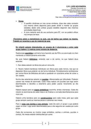 C.P.I. UXÍO NOVONEIRA
Estrada Cervantes s/n
27670 Pedrafita do Cebreiro (Lugo)
℡ 982870633//982 870634
982870635
cpi.uxio.novoneira@edu.xunta.es
http://edu.xunta.gal/centros/cpiuxionovoneira
6
• Zonas
o O pavillón dividirase en tres zonas similares, dúas das cales contarán
coa mesma oferta deportiva para poder dividir e manter os grupos
estables; deste xeito ambos grupos estables disponen das mesmas
actividades deportivas.
o A zona restante será de uso exclusivo para EF, non se poderá utilizar
nos tempos de lecer.
Previsións sobre a metodoloxía na aula, uso de baños que estean na mesma.
Traballo en recantos e uso do material de aula.
En infantil estarán distrubuidos en grupos de 4 alumnos/as e entre cada
grupo haberá 1,5 metros como mínimo de distancia.
Realizarase asemblea a primeira hora facendo uso da PDI e co alumnado no chan
mantendo un distanciamento entre eles.
Na aula haberá biblioteca, evitando usar a do centro, na que haberá dous
estantes:
1.- Nun deles estarán os libros da aula en conxunto.
2.- Noutro haberá bandexas individuais con libros para cada neno/a, nas que se
depositan libros que poderán ver de forma individual. Periodicamente cambiaranse
por outros libros da biblioteca de aula e quedarán en corentena antes de volver a
ser usados.
Nunha das estanterías estarán os puzzles, diferenciados por dificultade. Poderán
usarse nas mesas do alumnado. Cada mesa realiza uns puzzles que logo serán
desinfectados e devoltos a estantería para poder usarse novamente ao día
seguinte.
Haberá espazo para os xogos simbólicos (cociniña, tenda e bonecas). Cada día
rotarán os alumnos/as de cada mesa e ao finalizar a xornada desinfectaranse para
novo uso.
Haberá unha bandexa para as construccións para cada mesa, polo que cada
grupo sempre usará as mesmas pezas e usaranse nas mesas.
Para o xogo cos coches e cos animais, cada día será un grupo o que poderá
xogar no chan. Logo serán desinfectados para o día seguinte ser usados por outro
grupo.
Cada día turnaranse os rincóns (xogo simbólico, coches e animais, puzzles e
contos). As mesas estarán distribuídas por cores:
 