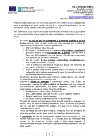 C.P.I. UXÍO NOVONEIRA
Estrada Cervantes s/n
27670 Pedrafita do Cebreiro (Lugo)
℡ 982870633//982 870634
982870635
cpi.uxio.novoneira@edu.xunta.es
http://edu.xunta.gal/centros/cpiuxionovoneira
8
O profesorado disporá de xel hixienizante, solución desinfectante e panos desbotables
para a súa hixiene en cada cambio de aula e do material de profesorado de uso
compartido (mesa, cadeira, ordenador, pantalla dixital, etc.).
Nos cambios de clase responsabilizarase da ventilación periódica da aula, que cubrirá
no rexistro para facilitar a coordinación de todo o profesorado que imparte docencia no
grupo.
- En canto ao uso da sala de profesores e profesoras durante o horario
lectivo poderán estar na sala, cando non estea ocupada por reunións do
departamento de orientación ou do consello escolar:
o O profesorado que estea de garda
o Profesorado traballando que non supere un aforo máximo na sala de 5
persoas e sempre cunha separación de 1,5 metros. Poderán entrar a
facer uso da fotocopiadora ou dos equipos informáticos o profesorado
que o precise por enriba das 5 persoas.
o So se usarán 2 dos equipos informáticos simultaneamente,
procurando deixar libre o do medio.
o Todo o profesorado desinfectará o lugar que ocupe e os elementos de
uso común: ordenadores, fotocopiadora,…
o Para o traballo cada docente deberá levar o seu estoxo co material
individual e só en casos excepcionais fará uso de material compartido e
será debidamente desinfectado.
- Os obxectos persoais do profesorado (maletíns, bolsos, estoxos, etc.) estarán
na súa aula/departamento ou na súa taquilla.
- Durante o tempo de comedor o profesorado poderá usar a sala de
profesores/as respectando o aforo máximo de 5 persoas polo que o docente
que dispoña de Departamento, aula propia, despacho,… deberá facer uso
deste espazo se se supera o aforo. Durante este tempo:
o Respectarase o metro e medio de distancia.
o Unha vez finalizada a comida deberán volver a colocar a máscara.
o Deberá hixienizarse o posto ocupado.
o Se se usa material compartido deberá ser desinfectado.
- No caso do material individual para a hora do café, deberá ser colocado nun
espazo illado do resto de material do persoal, lavado e gardado pola persoa
que fai uso del inmediatamente despois sen que quede exposto polas
dependencias do centro.
- Todas as mesas de sala de profesores/as, secretaría, mesa do profesor/a en
cada aula quedarán o máis libres posible para facilitar a súa desinfección.
- A ventilación da sala de profesores/as deberá realizarse despois de cada
reunión realizada nela (15 minutos), e 15 minutos antes da finalización dos
recreos ou do tempo da comida cando a sala estea ocupada. A
responsabilidade de facelo é compartida polo profesorado presente na sala en
cada ocasión.
 