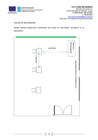 C.P.I. UXÍO NOVONEIRA
Estrada Cervantes s/n
27670 Pedrafita do Cebreiro (Lugo)
℡ 982870633// 982 870634
982870635
cpi.uxio.novoneira@edu.xunta.es
http://edu.xunta.gal/centros/cpiuxionovoneira
12
AULAS DE SECUNDARIA
(estas mesmas distancias manteránse nas aulas de informática, tecnoloxía e no
laboratorio)
ENCERADODIXITALEPIZARRADEXIZ
MESADO
PROFESORADO
2 METROS
2METROS
 