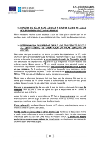 C.P.I. UXÍO NOVONEIRA
Estrada Cervantes s/n
27670 Pedrafita do Cebreiro (Lugo)
℡ 982870633// 982 870634
982870635
cpi.uxio.novoneira@edu.xunta.es
http://edu.xunta.gal/centros/cpiuxionovoneira
13
13. ESPAZOS OU SALAS PARA ASIGNAR A GRUPOS CANDO AS AULAS
NON PERMITAN AS DISTANCIAS MÍNIMAS
Non é necesario habilitar outros espazos xa que as salas que se usarán (sen ter en
conta as aulas ordinarias dos grupos estables) permiten manter as distancias mínimas.
14. DETERMINACIÓN DAS MEDIDAS PARA O USO DOS ESPAZOS DE PT E
AL, DEPARTAMENTO DE ORIENTACIÓN OU AULAS ESPECIAIS DO
CENTRO.
Nas aulas nas que se realicen os apoios por parte das especialistas de PT, tanto
alumnado coma profesorado fará uso da máscara nos momentos nos que non se pode
manter a distancia de seguridade, a excepción do alumado de Educación Infantil
con dificultades na adquisición da linguaxe nos que é imposible realizar o traballo coa
máscara posta. Nestes casos, a PT non usará máscara pero garantirá manter a
distancia de seguridade e poderá empregar pantalla/viseira de protección e guantes
de ser necesario. Se é preciso usar material de logopedia como depresores serán
desbotados na papeleiras de pedal. Tamén se contará con máscara de protección
N95 ou FFP2 para as actividades nas que se considere necesario.
Neste caso, o alumnado tampouco terá que facer uso da máscara. Hai que ter en
conta que o mestre de PT tamén imparte a especialidade de música no seu grupo
estable de convivencia, no cal o alumnado non usa mascarilla
Durante o desprazamento da súa aula á aula de apoio o alumnado fará uso da
máscara. Non acudirá á aula de apoio ata que a especialista de PT acuda á
recollelo/a á aula ordinaria.
Antes de iniciar a sesión a especialista de PT fará a limpeza de mans ben con xel
hidroalcohólico, ben con auga e xabón en función da idade do alumno/a. Esta mesma
operación repetírase antes de regresar á aula ordinaria.
Entre cada sesión a aula ventilarase durante 10-15 minutos e desinfectarase mesas e
material antes de volver a ser usado.
Cando a aula sexa ocupada por varios alumnos/as manterase a distancia de metro
e medio entre o alumnado e entre alumnado e profesorado, tanto na aula con mesas
individuais como na que ten unha mesa de traballo común. O alumnado deberá
pertencer ao mesmo grupo estable de convivencia, en ningún caso se mesturarán
alumnos/as de diferentes grupos.
 