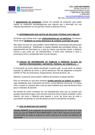 C.P.I. UXÍO NOVONEIRA
Estrada Cervantes s/n
27670 Pedrafita do Cebreiro (Lugo)
℡ 982870633// 982 870634
982870635
cpi.uxio.novoneira@edu.xunta.es
http://edu.xunta.gal/centros/cpiuxionovoneira
14
O departamento de orientación contará con pantalla de protección para poder
realizar as avaliacións psicopedagóxicas que requiran que o alumnado non use
máscara de protección ou non permitan manter a distancia mínima.
15. DETERMINACIÓN DOS XEITOS DE REALIZAR TITORÍAS CON FAMILIAS
As titorías coas familias terán lugar preferentemente por vía telefónica. Os titores e
titoras tamén facilitarán un correo electrónico de contacto a principio de curso.
Nos casos nos que non sexa posible a titoría telefónica, concertarase cita previa para
unha titoría presencial. Habilitarase un espazo afastado das actividades lectivas, nos
departamentos de Secundaria ou a aula de música, que permita manter a distancia
mínima e que conte con xel hidroalcohólico. A titoría será individual e tanto o
proxenitor/a como o profesorado farán uso da máscara.
16. CANLES DE INFORMACIÓN ÁS FAMILIAS E PERSOAS ALLEAS AO
CENTRO (PROVEEDORES, VISITANTES, PERSOAL DO CONCELLO,…)
A información do centro estará actualizada na páxina web, na que tamén se poderá
consultar os teléfonos do centro, o correo electrónico, Plan de adaptación á situación
COVID-19, Plan de continxencia, Programacións, Horarios de titoría, etc.
Ademais, na porta do centro estará o teléfono de contacto co equipo directivo.
Para os momentos en que sexa necesario prestar atención ao público no centro o
lugar establecido será a Secretaría do Centro, cunha distancia mínima de 1,5 metros
entre o usuario e o persoal, para o que se usará mobiliario que actúe de barreira física
para o mostrador de atención.
Na entrada do centro contarase con xel hidroalcóholico para que os usuarios que
accedan previamente fagan unha correcta hixiene de mans e estará sinalizado o aforo
máximo, así como a distancia para esperar o turno, de forma que se evite a
acumulación de persoas na zona de acceso ao centro e de atención ao público.
17. USO DA MÁSCARA NO CENTRO
Usarase SEMPRE (con excepción do alumnado de Infantil por ser menor de 6 anos
aínda que será ALTAMENTE RECOMENDABLE O SEU USO) máscara durante toda a
xornada lectiva en todos os espazos do centro aínda que se cumpra coa distancia de
seguridade:
 