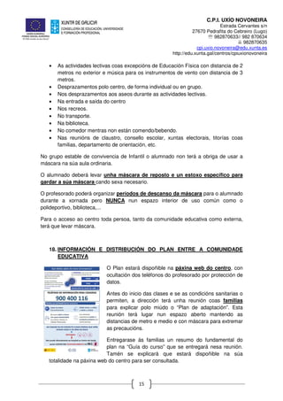 C.P.I. UXÍO NOVONEIRA
Estrada Cervantes s/n
27670 Pedrafita do Cebreiro (Lugo)
℡ 982870633// 982 870634
982870635
cpi.uxio.novoneira@edu.xunta.es
http://edu.xunta.gal/centros/cpiuxionovoneira
15
• As actividades lectivas coas excepcións de Educación Física con distancia de 2
metros no exterior e música para os instrumentos de vento con distancia de 3
metros.
• Desprazamentos polo centro, de forma individual ou en grupo.
• Nos desprazamentos aos aseos durante as actividades lectivas.
• Na entrada e saída do centro
• Nos recreos.
• No transporte.
• Na biblioteca.
• No comedor mentras non están comendo/bebendo.
• Nas reunións de claustro, consello escolar, xuntas electorais, titorías coas
familias, departamento de orientación, etc.
No grupo estable de convivencia de Infantil o alumnado non terá a obriga de usar a
máscara na súa aula ordinaria.
O alumnado deberá levar unha máscara de reposto e un estoxo específico para
gardar a súa máscara cando sexa necesario.
O profesorado poderá organizar períodos de descanso da máscara para o alumnado
durante a xornada pero NUNCA nun espazo interior de uso común como o
polideportivo, biblioteca,...
Para o acceso ao centro toda persoa, tanto da comunidade educativa como externa,
terá que levar máscara.
18. INFORMACIÓN E DISTRIBUCIÓN DO PLAN ENTRE A COMUNIDADE
EDUCATIVA
O Plan estará dispoñible na páxina web do centro, con
ocultación dos teléfonos do profesorado por protección de
datos.
Antes do inicio das clases e se as condicións sanitarias o
permiten, a dirección terá unha reunión coas familias
para explicar polo miúdo o “Plan de adaptación”. Esta
reunión terá lugar nun espazo aberto mantendo as
distancias de metro e medio e con máscara para extremar
as precaucións.
Entregarase ás familias un resumo do fundamental do
plan na “Guía do curso” que se entregará nesa reunión.
Tamén se explicará que estará dispoñible na súa
totalidade na páxina web do centro para ser consultada.
 