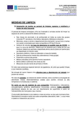 C.P.I. UXÍO NOVONEIRA
Estrada Cervantes s/n
27670 Pedrafita do Cebreiro (Lugo)
℡ 982870633// 982 870634
982870635
cpi.uxio.novoneira@edu.xunta.es
http://edu.xunta.gal/centros/cpiuxionovoneira
17
MEDIDAS DE LIMPEZA
19. Asignación de tarefas ao persoal de limpeza, espazos e mobiliario a
limpar de xeito frecuente
O persoal de limpeza encargase unha vez finalizada a xornada escolar de limpar os
espazos do centro e diariamente deberá centrarse:
• Nas mesas do alumnado e do profesorado en todas as aulas dos grupos
incluíndo PT, tecnoloxía, informática, laboratorio, biblioteca e dirección.
• Mércores, xoves e venres o departamento de orientación, xa que luns e martes
non asiste a orientadora por estar compartida co CPI de O Courel.
• Xefatura de estudos no caso de detectarse un posible caso de COVID, xa
que é a zona de illamento. Haberá que ter presente que a bolsa de lixo cos
residuos, deberá ser pechada e depositada dentro doutra bolsa con peche para
ser depositada na fracción resto.
• Secretaría (teléfono, mesa co ordenador e mesa de traballo)
• Sala de profesores/as (mesas dos ordenadores e mesa grupal)
• Pasamáns e pomos das portas
• Mesas colocadas como barreira fronte á secretaría.
• Baños (billas e cisternas) tres veces ao día
• Mesas da zona de recreo de primaria e infantil.
En todo caso prestarase especial atención ás papeleiras, de xeito que queden limpas
e cos materiais recollidos.
Na entrada do centro haberá unha alfombra para a desinfección do calzado que
provén do exterior.
No caso do comedor, ao tratarse de xestión indirecta, será a cociñeira a encargada de
desinfectar mesas, electrodomésticos usados para cociñar, enxoval (a alta
temperatura no lavalouzas) e cadeiras.
En canto ao uso de material de uso compartido (fotocopiadora, ordenadores,
encuadernadora, guillotina, plastificadora, microondas, cafetera) CADA USUARIO
desinfectará despois do seu uso con desinfectante de superficies e usará xel
hidroalcohólico de mans para o seu manexo.
O alumnado desinfectará a súa cadeira e mesa ao entrar na súa aula á primeira hora.
Desinfectará á entrada e saída nas aulas compartidas (laboratorio, taller...) a súa mesa
e cadeira e material de uso común.
 