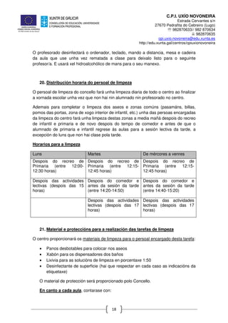 C.P.I. UXÍO NOVONEIRA
Estrada Cervantes s/n
27670 Pedrafita do Cebreiro (Lugo)
℡ 982870633// 982 870634
982870635
cpi.uxio.novoneira@edu.xunta.es
http://edu.xunta.gal/centros/cpiuxionovoneira
18
O profesorado desinfectará o ordenador, teclado, mando a distancia, mesa e cadeira
da aula que use unha vez rematada a clase para deixalo listo para o seguinte
profesor/a. E usará xel hidroalcohólico de mans para o seu manexo.
20. Distribución horaria do persoal de limpeza
O persoal de limpeza do concello fará unha limpeza diaria de todo o centro ao finalizar
a xornada escolar unha vez que non hai nin alumnado nin profesorado no centro.
Ademais para completar o limpeza dos aseos e zonas comúns (pasamáns, billas,
pomos das portas, zona de xogo interior de infantil, etc.) unha das persoas encargadas
da limpeza do centro fará unha limpeza destas zonas a media mañá despois do recreo
de infantil e primaria e de novo despois do tempo de comedor e antes de que o
alumnado de primaria e infantil regrese ás aulas para a sesión lectiva da tarde, a
excepción do luns que non hai clase pola tarde.
Horarios para a limpeza
Luns Martes De mércores a venres
Despois do recreo de
Primaria (entre 12:00-
12:30 horas)
Despois do recreo de
Primaria (entre 12:15-
12:45 horas)
Despois do recreo de
Primaria (entre 12:15-
12:45 horas)
Despois das actividades
lectivas (despois das 15
horas)
Despois do comedor e
antes da sesión da tarde
(entre 14:20-14:50)
Despois do comedor e
antes da sesión da tarde
(entre 14:40-15:20)
Despois das actividades
lectivas (despois das 17
horas)
Despois das actividades
lectivas (despois das 17
horas)
21. Material e proteccións para a realización das tarefas de limpeza
O centro proporcionará os materiais de limpeza para o persoal encargado desta tarefa:
• Panos desbotables para colocar nos aseos
• Xabón para os dispensadores dos baños
• Lixivia para as solucións de limpeza en porcentaxe 1:50
• Desinfectante de superficie (hai que respectar en cada caso as indicacións da
etiquetaxe)
O material de protección será proporcionado polo Concello.
En canto a cada aula, contarase con:
 