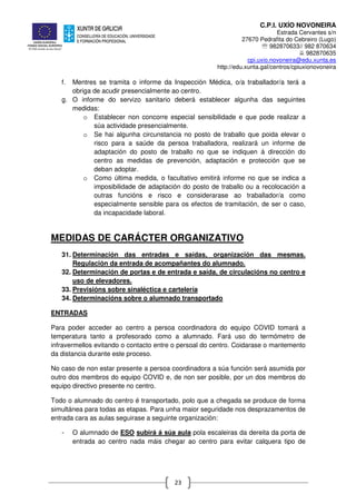 C.P.I. UXÍO NOVONEIRA
Estrada Cervantes s/n
27670 Pedrafita do Cebreiro (Lugo)
℡ 982870633// 982 870634
982870635
cpi.uxio.novoneira@edu.xunta.es
http://edu.xunta.gal/centros/cpiuxionovoneira
23
f. Mentres se tramita o informe da Inspección Médica, o/a traballador/a terá a
obriga de acudir presencialmente ao centro.
g. O informe do servizo sanitario deberá establecer algunha das seguintes
medidas:
o Establecer non concorre especial sensibilidade e que pode realizar a
súa actividade presencialmente.
o Se hai algunha circunstancia no posto de traballo que poida elevar o
risco para a saúde da persoa traballadora, realizará un informe de
adaptación do posto de traballo no que se indiquen á dirección do
centro as medidas de prevención, adaptación e protección que se
deban adoptar.
o Como última medida, o facultativo emitirá informe no que se indica a
imposibilidade de adaptación do posto de traballo ou a recolocación a
outras funcións e risco e considerarase ao traballador/a como
especialmente sensible para os efectos de tramitación, de ser o caso,
da incapacidade laboral.
MEDIDAS DE CARÁCTER ORGANIZATIVO
31. Determinación das entradas e saídas, organización das mesmas.
Regulación da entrada de acompañantes do alumnado.
32. Determinación de portas e de entrada e saída, de circulacións no centro e
uso de elevadores.
33. Previsións sobre sinaléctica e cartelería
34. Determinacións sobre o alumnado transportado
ENTRADAS
Para poder acceder ao centro a persoa coordinadora do equipo COVID tomará a
temperatura tanto a profesorado como a alumnado. Fará uso do termómetro de
infravermellos evitando o contacto entre o persoal do centro. Coidarase o mantemento
da distancia durante este proceso.
No caso de non estar presente a persoa coordinadora a súa función será asumida por
outro dos membros do equipo COVID e, de non ser posible, por un dos membros do
equipo directivo presente no centro.
Todo o alumnado do centro é transportado, polo que a chegada se produce de forma
simultánea para todas as etapas. Para unha maior seguridade nos desprazamentos de
entrada cara as aulas seguirase a seguinte organización:
- O alumnado de ESO subirá á súa aula pola escaleiras da dereita da porta de
entrada ao centro nada máis chegar ao centro para evitar calquera tipo de
 