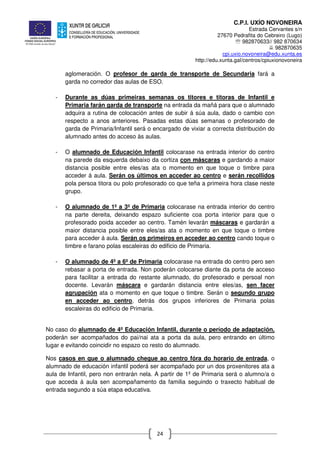 C.P.I. UXÍO NOVONEIRA
Estrada Cervantes s/n
27670 Pedrafita do Cebreiro (Lugo)
℡ 982870633// 982 870634
982870635
cpi.uxio.novoneira@edu.xunta.es
http://edu.xunta.gal/centros/cpiuxionovoneira
24
aglomeración. O profesor de garda de transporte de Secundaria fará a
garda no corredor das aulas de ESO.
- Durante as dúas primeiras semanas os titores e titoras de Infantil e
Primaria farán garda de transporte na entrada da mañá para que o alumnado
adquira a rutina de colocación antes de subir á súa aula, dado o cambio con
respecto a anos anteriores. Pasadas estas dúas semanas o profesorado de
garda de Primaria/Infantil será o encargado de vixiar a correcta distribución do
alumnado antes do acceso ás aulas.
- O alumnado de Educación Infantil colocarase na entrada interior do centro
na parede da esquerda debaixo da cortiza con máscaras e gardando a maior
distancia posible entre eles/as ata o momento en que toque o timbre para
acceder á aula. Serán os últimos en acceder ao centro e serán recollidos
pola persoa titora ou polo profesorado co que teña a primeira hora clase neste
grupo.
- O alumnado de 1º a 3º de Primaria colocarase na entrada interior do centro
na parte dereita, deixando espazo suficiente coa porta interior para que o
profesorado poida acceder ao centro. Tamén levarán máscaras e gardarán a
maior distancia posible entre eles/as ata o momento en que toque o timbre
para acceder á aula. Serán os primeiros en acceder ao centro cando toque o
timbre e farano polas escaleiras do edificio de Primaria.
- O alumnado de 4º a 6º de Primaria colocarase na entrada do centro pero sen
rebasar a porta de entrada. Non poderán colocarse diante da porta de acceso
para facilitar a entrada do restante alumnado, do profesorado e persoal non
docente. Levarán máscara e gardarán distancia entre eles/as, sen facer
agrupación ata o momento en que toque o timbre. Serán o segundo grupo
en acceder ao centro, detrás dos grupos inferiores de Primaria polas
escaleiras do edificio de Primaria.
No caso do alumnado de 4º Educación Infantil, durante o período de adaptación,
poderán ser acompañados do pai/nai ata a porta da aula, pero entrando en último
lugar e evitando coincidir no espazo co resto do alumnado.
Nos casos en que o alumnado chegue ao centro fóra do horario de entrada, o
alumnado de educación infantil poderá ser acompañado por un dos proxenitores ata a
aula de Infantil, pero non entrarán nela. A partir de 1º de Primaria será o alumno/a o
que acceda á aula sen acompañamento da familia seguindo o traxecto habitual de
entrada segundo a súa etapa educativa.
 