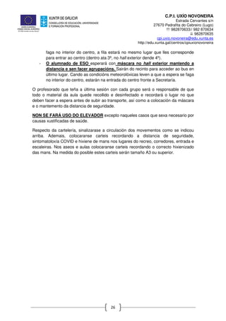 C.P.I. UXÍO NOVONEIRA
Estrada Cervantes s/n
27670 Pedrafita do Cebreiro (Lugo)
℡ 982870633// 982 870634
982870635
cpi.uxio.novoneira@edu.xunta.es
http://edu.xunta.gal/centros/cpiuxionovoneira
26
faga no interior do centro, a fila estará no mesmo lugar que lles corresponde
para entrar ao centro (dentro ata 3º, no hall exterior dende 4º).
- O alumnado de ESO esperará con máscara no hall exterior mantendo a
distancia e sen facer agrupacións. Sairán do recinto para acceder ao bus en
último lugar. Cando as condicións meteorolóxicas leven a que a espera se faga
no interior do centro, estarán na entrada do centro fronte a Secretaría.
O profesorado que teña a última sesión con cada grupo será o responsable de que
todo o material da aula quede recollido e desinfectado e recordará o lugar no que
deben facer a espera antes de subir ao transporte, así como a colocación da máscara
e o mantemento da distancia de seguridade.
NON SE FARÁ USO DO ELEVADOR excepto naqueles casos que sexa necesario por
causas xustificadas de saúde.
Respecto da cartelería, sinalizarase a circulación dos movementos como se indicou
arriba. Ademais, colocaranse carteis recordando a distancia de seguridade,
sintomatoloxía COVID e hixiene de mans nos lugares do recreo, corredores, entrada e
escaleiras. Nos aseos e aulas colocaranse carteis recordando o correcto hixienizado
das mans. Na medida do posible estes carteis serán tamaño A3 ou superior.
 