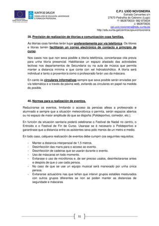 C.P.I. UXÍO NOVONEIRA
Estrada Cervantes s/n
27670 Pedrafita do Cebreiro (Lugo)
℡ 982870633// 982 870634
982870635
cpi.uxio.novoneira@edu.xunta.es
http://edu.xunta.gal/centros/cpiuxionovoneira
31
39. Previsión de realización de titorías e comunicación coas familias.
As titorías coas familias terán lugar preferentemente por vía telefónica. Os titores
e titoras tamén facilitarán un correo electrónico de contacto a principio de
curso.
Nos casos nos que non sexa posible a titoría telefónica, concertarase cita previa
para unha titoría presencial. Habilitarase un espazo afastado das actividades
lectivas nos departamentos de Secundaria ou na aula de música que permita
manter a distancia mínima e que conte con xel hidroalcohólico. A titoría será
individual e tanto o proxenitor/a como o profesorado farán uso da máscara.
En canto ás circulares informativas sempre que sexa posible serán enviadas por
vía telemática e a través da páxina web, evitando as circulares en papel na medida
do posible.
40. Normas para a realización de eventos.
Reduciranse os eventos, limitando o acceso ás persoas alleas a profesorado e
alumnado e sempre que a situación meteorolóxica o permita, serán espazos abertos
ou no espazo de maior amplitude do que se dispoña (Polideportivo, comedor, etc.).
En función da situación sanitaria poderá celebrarse o Festival de Nadal no centro, o
Entroido e o Festival de Fin de Curso. Usarase se é necesario o Polideportivo e
garantirase que a distancia entre os asistentes sexa polo menos de un metro e medio.
En todo caso, calquera realización de eventos debe cumprir cos seguintes requisitos:
- Manter a distancia interpersoal de 1,5 metros.
- Desinfección das mans para o acceso ao evento.
- Desinfección de cadeiras que se usarán durante o evento.
- Uso de máscaras en todo momento.
- Evitarase o uso de micrófonos e, de ser preciso usalos, desinfectaranse antes
e despois de que o use cada persoa.
- No caso de que se use un equipo musical será manexado por unha única
persoa.
- Evitaranse actuacións nas que teñan que intervir grupos estables mesturados
con outros grupos diferentes se non se poden manter as distancias de
seguridade e máscaras
 