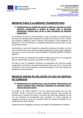 C.P.I. UXÍO NOVONEIRA
Estrada Cervantes s/n
27670 Pedrafita do Cebreiro (Lugo)
℡ 982870633// 982 870634
982870635
cpi.uxio.novoneira@edu.xunta.es
http://edu.xunta.gal/centros/cpiuxionovoneira
32
MEDIDAS PARA O ALUMNADO TRANSPORTADO
41. Establecemento de medidas de entrada e saída dos vehículos no centro
educativo, establecendo o espazo de espera para o alumnado
transportado. Criterios para, de ser o caso, priorización do alumnado
transportado.
Os vehículos non entran no centro educativo e todo o alumnado é transportado polo
que serán acompañado polas coidadoras de transporte ata a porta do centro, vixiando
que manteñan a distancia e leven a máscara, onde ocuparán o lugar establecido nos
apartados 31, 32 e 34 deste plan ou accedendo directamente ás súas aulas no caso
do alumnado de ESO.
Coordinarase co servizo de transporte a asignación de prazas no autobús, de forma
que o alumnado que ocupe asentos contiguos pertencerá ao mesmo grupo estable de
convivencia ou serán convivintes. CADA ALUMNO/A OCUPARÁ SEMPRE O MESMO
ASENTO.
Durante o traxecto as coidadoras de transporte vixiarán que todos os e as ocupantes
leven a máscara posta e ocupen o seu asento en todo momento.
No caso de que se establezan limitacións de capacidade dos vehículos quedan
suspendidas as autorización de carácter excepcional (menos de 2 km ou fóra da área
de influenza) e de non ser suficiente o criterio de prioridade é o de maior distancia de
residencia ao centro educativo.
MEDIDAS XERAIS EN RELACIÓN CO USO DO SERVIZO
DE COMEDOR
42. Establecemento de quendas para o uso de comedor. Determinación dos
lugares ocupados polos comensais. Priorización do alumnado sobre o
resto de persoal do centro.
O comedor é de xestión indirecta e non ten prazas para persoal que non sexa
alumnado. Dende a dirección do centro intentouse organizar dúas quendas de
comedor pero a empresa non asume o incremento do horario das coidadoras xa que
non hai incremento do presupostado pola consellería. Co horario asignado ás
coidadoras e tendo en conta que a cociñeira tamén ten contrato de coidadora non é
posible organizar dúas quendas
Contamos con tres coidadoras, aínda que unha delas é simultaneamente a cociñeira.
 
