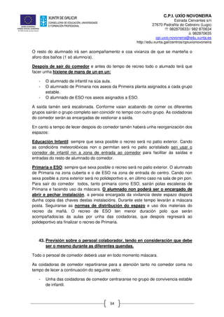 C.P.I. UXÍO NOVONEIRA
Estrada Cervantes s/n
27670 Pedrafita do Cebreiro (Lugo)
℡ 982870633// 982 870634
982870635
cpi.uxio.novoneira@edu.xunta.es
http://edu.xunta.gal/centros/cpiuxionovoneira
34
O resto do alumnado irá sen acompañamento e coa vixianza de que se manteña o
aforo dos baños (1 só alumno/a).
Despois de saír do comedor e antes do tempo de recreo todo o alumado terá que
facer unha hixiene de mans de un en un:
- O alumnado de infantil na súa aula.
- O alumnado de Primaria nos aseos da Primeira planta asignados a cada grupo
estable.
- O alumnado de ESO nos aseos asignados a ESO.
A saída tamén será escalonada. Conforme vaian acabando de comer os diferentes
grupos sairán o grupo completo sen coincidir no tempo con outro grupo. As coidadoras
do comedor serán as encargadas de xestionar a saída.
En canto a tempo de lecer despois do comedor tamén haberá unha reorganización dos
espazos:
Educación Infantil: sempre que sexa posible o recreo será no patio exterior. Cando
as condicións meteorolóxicas non o permitan será no patio acristalado sen usar o
corredor de infantil nin a zona de entrada ao comedor para facilitar ás saídas e
entradas do resto de alumnado do comedor.
Primaria e ESO: sempre que sexa posible o recreo será no patio exterior. O alumnado
de Primaria na zona cuberta e o de ESO na zona de entrada do centro. Cando non
sexa posible a zona exterior será no polideportivo e, en último caso na sala de pin pon.
Para saír do comedor todos, tanto primaria como ESO, sairán polas escaleiras de
Primaria e facendo uso da máscara. O alumnado non poderá ser o encargado de
abrir e pechar instalación, a persoa encargada da vixilancia deste espazo disporá
dunha copia das chaves destas instalacións. Durante este tempo levarán a máscara
posta. Seguiranse as normas de distribución do espazo e uso dos materiais do
recreo da mañá. O recreo de ESO ten menor duración polo que serán
acompañados/as ás aulas por unha das coidadoras, que despois regresará ao
polideportivo ata finalizar o recreo de Primaria.
43. Previsión sobre o persoal colaborador, tendo en consideración que debe
ser o mesmo durante as diferentes quendas.
Todo o persoal de comedor deberá usar en todo momento máscara.
As coidadoras de comedor repartiranse para a atención tanto no comedor coma no
tempo de lecer a continuación do seguinte xeito:
- Unha das coidadoras de comedor centraranse no grupo de convivencia estable
de infantil.
 