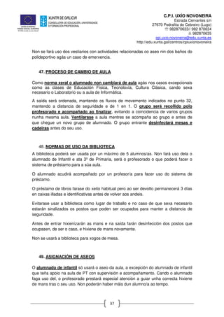 C.P.I. UXÍO NOVONEIRA
Estrada Cervantes s/n
27670 Pedrafita do Cebreiro (Lugo)
℡ 982870633// 982 870634
982870635
cpi.uxio.novoneira@edu.xunta.es
http://edu.xunta.gal/centros/cpiuxionovoneira
37
Non se fará uso dos vestiarios con actividades relacionadas co aseo nin dos baños do
polideportivo agás un caso de emerxencia.
47. PROCESO DE CAMBIO DE AULA
Como norma xeral o alumnado non cambiará de aula agás nos casos excepcionais
como as clases de Educación Física, Tecnoloxía, Cultura Clásica, cando sexa
necesario o Laboratorio ou a aula de Informática.
A saída será ordenada, mantendo os fluxos de movemento indicados no punto 32,
mantendo a distancia de seguridade e de 1 en 1. O grupo será recollido polo
profesorado e acompañado ao finalizar, evitando a coincidencia de varios grupos
nunha mesma aula. Ventilarase a aula mentres se acompaña ao grupo e antes de
que chegue un novo grupo de alumnado. O grupo entrante desinfectará mesas e
cadeiras antes do seu uso.
48. NORMAS DE USO DA BIBLIOTECA
A biblioteca poderá ser usada por un máximo de 5 alumnos/as. Non fará uso dela o
alumnado de Infantil e ata 3º de Primaria, será o profesorado o que poderá facer o
sistema de préstamo para a súa aula.
O alumnado acudirá acompañado por un profesor/a para facer uso do sistema de
préstamo.
O préstamo de libros farase do xeito habitual pero ao ser devolto permanecerá 3 días
en caixas illadas e identificativas antes de volver aos andeis.
Evitarase usar a biblioteca como lugar de traballo e no caso de que sexa necesario
estarán sinalizados os postos que poden ser ocupados para manter a distancia de
seguridade.
Antes de entrar hixienizarán as mans e na saída farán desinfección dos postos que
ocupasen, de ser o caso, e hixiene de mans novamente.
Non se usará a biblioteca para xogos de mesa.
49. ASIGNACIÓN DE ASEOS
O alumnado de infantil só usará o aseo da aula, a excepción do alumnado de infantil
que teña apoio na aula de PT con supervisión e acompañamento. Cando o alumnado
faga uso del, o profesorado prestará especial atención a guiar unha correcta hixiene
de mans tras o seu uso. Non poderán haber máis dun alumno/a ao tempo.
 