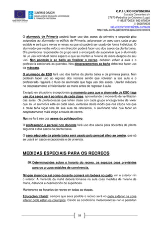 C.P.I. UXÍO NOVONEIRA
Estrada Cervantes s/n
27670 Pedrafita do Cebreiro (Lugo)
℡ 982870633// 982 870634
982870635
cpi.uxio.novoneira@edu.xunta.es
http://edu.xunta.gal/centros/cpiuxionovoneira
38
O alumnado de Primaria poderá facer uso dos aseos do primeiro e segundo piso
asignados ao alumnado no edificio de Primaria, asignarase un aseo para cada grupo
estable e será para nenos e nenas xa que só poderá ser usado de forma individual. O
alumnado que reciba reforzo en dirección poderá facer uso dos aseos da planta baixa.
O/a profesor/a responsable do grupo será o encargado de supervisar que o alumnado
fai un uso individual deste espazo e que se mantén a hixiene de mans despois do seu
uso. Non poderán ir ao baño ao finalizar o recreo, deberán volver á aula e o
profesor/a xestionará as quendas. Nos desprazamentos ao baño deberase facer uso
da máscara.
O alumnado de ESO fará uso dos baños da planta baixa e da primeira planta. Non
poderán facer uso ao regreso dos recreos senón que volverán a súa aula e o
profesorado regulará o fluxo de alumnado que faga uso dos aseos. Usarán máscara
no desprazamento e hixienizarán as mans antes de regresar á aula.
Excepto en situacións excepcionais o momento para que o alumnado de ESO faga
uso dos aseos será ao inicio de cada clase, aproveitando o momento de ventilación
das aulas. Os profesores/as que teñan clase con cada grupo encargaranse de vixiar
que só un alumno/a esté en cada aseo, evitarase deste modo que nos casos nos que
a clase teña lugar fóra da súa aula de referencia, o alumnado teña que facer un
desprazamento máis longo a través do centro.
Non se fará uso dos aseos do polideportivo.
O profesorado e persoal non docente fará uso dos aseos para docentes da planta
segunda e dos aseos da planta baixa.
O aseo adaptado da planta baixa será usado polo persoal alleo ao centro, que só
se usará en casos excepcionais e de urxencia.
MEDIDAS ESPECIAIS PARA OS RECREOS
50. Determinacións sobre o horario do recreo, os espazos coas previsións
para os grupos estables de convivencia.
Ningún alumno/a así como docente comerá nin beberá no patio, nin o exterior nin
o interior. A merenda da mañá deberá tomarse na aula coas medidas de hixiene de
mans, distancia e desinfección de superficies.
Manteranse os horarios de recreo en todas as etapas.
Educación Infantil: sempre que sexa posible o recreo será no patio exterior na zona
inferior onde están os columpios. Cando as condicións meteorolóxicas non o permitan
 
