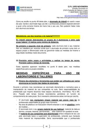 C.P.I. UXÍO NOVONEIRA
Estrada Cervantes s/n
27670 Pedrafita do Cebreiro (Lugo)
℡ 982870633// 982 870634
982870635
cpi.uxio.novoneira@edu.xunta.es
http://edu.xunta.gal/centros/cpiuxionovoneira
40
Como se recolle no punto 49 deste plan, o alumnado de infantil só usará o aseo
da aula. Cando o alumnado faga uso del, o profesorado prestará especial atención
a guiar unha correcta hixiene de mans tras o seu uso. Non poderán haber máis
dun alumno/a ao tempo.
Metodoloxía, uso dos recantos e do material???????
En infantil estarán distrubuidos en grupos de 4 alumnos/as e entre cada
grupo haberá 1,5 metros como mínimo de distancia.
No primeiro e segundo nivel de primaria, cada alumno/a terá o seu material.
Non se traballará por recantos aínda que o alumnado de primeiro curso terá un
espazo propio e diferenciado onde se garantirán todas as medidas de hixiene e
seguridade recollidas neste documento.
53. Previsión sobre xogos e actividades a realizar no tempo de recreo.
Previsión sobre o tempo de merenda.
Estes aspectos aparecen recollidos no punto 8 deste plan, nas medidas
específicas para os grupos estables.
MEDIDAS ESPECÍFICAS PARA USO DE
LABORATORIOS E TALLERES
54. Hixiene dos elementos e ferramentas que poidan ser utilizados por varios
alumnos/as en función das idades do alumnado.
Durante o primeiro mes recordarase ao alumnado diariamente a normativa para a
manipulación do material de uso compartido na aula. Será responsabilidade do
profesorado que imparta docencia nese espazo (tecnoloxía, informática, FQ e BX,
etc.). Pasado este tempo faranse recordatorios periódicos en función do
comportamento de cada grupo. Se é necesario colocaranse estas normas por escrito.
- O alumnado non manipulará ningún material sen previo visto bo do
profesorado responsable do grupo nese momento.
- Na área de plástica e en Educación Infantil evitarase o uso de plastilina, pasta
de modelar,...
- O alumnado terá o seu propio material de uso habitual: material de debuxo
técnico, compás, tesoiras, permanentes,… este material non quedará na aula.
- O material de uso compartido será desinfectado antes e despois do seu uso
polo alumnado baixo a supervisión do profesorado, evitando que manipule
máis material do imprescindible. Sería recomendable que o profesorado
 