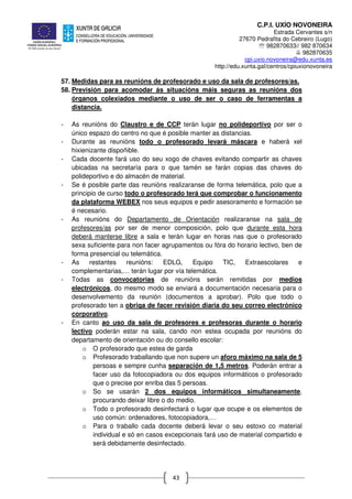 C.P.I. UXÍO NOVONEIRA
Estrada Cervantes s/n
27670 Pedrafita do Cebreiro (Lugo)
℡ 982870633// 982 870634
982870635
cpi.uxio.novoneira@edu.xunta.es
http://edu.xunta.gal/centros/cpiuxionovoneira
43
57. Medidas para as reunións de profesorado e uso da sala de profesores/as.
58. Previsión para acomodar ás situacións máis seguras as reunións dos
órganos colexiados mediante o uso de ser o caso de ferramentas a
distancia.
- As reunións do Claustro e de CCP terán lugar no polideportivo por ser o
único espazo do centro no que é posible manter as distancias.
- Durante as reunións todo o profesorado levará máscara e haberá xel
hixienizante dispoñible.
- Cada docente fará uso do seu xogo de chaves evitando compartir as chaves
ubicadas na secretaría para o que tamén se farán copias das chaves do
polideportivo e do almacén de material.
- Se é posible parte das reunións realizaranse de forma telemática, polo que a
principio de curso todo o profesorado terá que comprobar o funcionamento
da plataforma WEBEX nos seus equipos e pedir asesoramento e formación se
é necesario.
- As reunións do Departamento de Orientación realizaranse na sala de
profesores/as por ser de menor composición, polo que durante esta hora
deberá manterse libre a sala e terán lugar en horas nas que o profesorado
sexa suficiente para non facer agrupamentos ou fóra do horario lectivo, ben de
forma presencial ou telemática.
- As restantes reunións: EDLG, Equipo TIC, Extraescolares e
complementarias,… terán lugar por vía telemática.
- Todas as convocatorias de reunións serán remitidas por medios
electrónicos, do mesmo modo se enviará a documentación necesaria para o
desenvolvemento da reunión (documentos a aprobar). Polo que todo o
profesorado ten a obriga de facer revisión diaria do seu correo electrónico
corporativo.
- En canto ao uso da sala de profesores e profesoras durante o horario
lectivo poderán estar na sala, cando non estea ocupada por reunións do
departamento de orientación ou do consello escolar:
o O profesorado que estea de garda
o Profesorado traballando que non supere un aforo máximo na sala de 5
persoas e sempre cunha separación de 1,5 metros. Poderán entrar a
facer uso da fotocopiadora ou dos equipos informáticos o profesorado
que o precise por enriba das 5 persoas.
o So se usarán 2 dos equipos informáticos simultaneamente,
procurando deixar libre o do medio.
o Todo o profesorado desinfectará o lugar que ocupe e os elementos de
uso común: ordenadores, fotocopiadora,…
o Para o traballo cada docente deberá levar o seu estoxo co material
individual e só en casos excepcionais fará uso de material compartido e
será debidamente desinfectado.
 