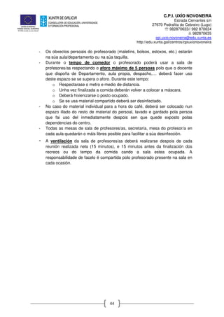 C.P.I. UXÍO NOVONEIRA
Estrada Cervantes s/n
27670 Pedrafita do Cebreiro (Lugo)
℡ 982870633// 982 870634
982870635
cpi.uxio.novoneira@edu.xunta.es
http://edu.xunta.gal/centros/cpiuxionovoneira
44
- Os obxectos persoais do profesorado (maletíns, bolsos, estoxos, etc.) estarán
na súa aula/departamento ou na súa taquilla.
- Durante o tempo de comedor o profesorado poderá usar a sala de
profesores/as respectando o aforo máximo de 5 persoas polo que o docente
que dispoña de Departamento, aula propia, despacho,… deberá facer uso
deste espazo se se supera o aforo. Durante este tempo:
o Respectarase o metro e medio de distancia.
o Unha vez finalizada a comida deberán volver a colocar a máscara.
o Deberá hixienizarse o posto ocupado.
o Se se usa material compartido deberá ser desinfectado.
- No caso do material individual para a hora do café, deberá ser colocado nun
espazo illado do resto de material do persoal, lavado e gardado pola persoa
que fai uso del inmediatamente despois sen que quede exposto polas
dependencias do centro.
- Todas as mesas de sala de profesores/as, secretaría, mesa do profesor/a en
cada aula quedarán o máis libres posible para facilitar a súa desinfección.
- A ventilación da sala de profesores/as deberá realizarse despois de cada
reunión realizada nela (15 minutos), e 15 minutos antes da finalización dos
recreos ou do tempo da comida cando a sala estea ocupada. A
responsabilidade de facelo é compartida polo profesorado presente na sala en
cada ocasión.
 