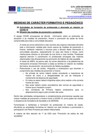C.P.I. UXÍO NOVONEIRA
Estrada Cervantes s/n
27670 Pedrafita do Cebreiro (Lugo)
℡ 982870633// 982 870634
982870635
cpi.uxio.novoneira@edu.xunta.es
http://edu.xunta.gal/centros/cpiuxionovoneira
45
MEDIDAS DE CARÁCTER FORMATIVO E PEDAGÓXICO
59. Actividades de formación do profesorado e alumnado en relación co
COVID-19
60. Difusión das medidas de prevención e protección
O equipo COVID encargarase de difundir información sobre os protocolos de
actuación e as medidas de prevención, hixiene e promoción da saúde de forma
comprensible para toda a comunidade educativa:
- A través do correo electrónico e das reunións dos órganos colexiados difundirá
toda a información recibida polo centro acerca de medidas de prevención e
hixiene, facilitarán materiais e recursos para a difusión desta información á
comunidade educativa, especialmente no caso dos titores e titoras, como
interlocutores directos co alumnado da súa titoría e coas familias. Prestarase
especial atención á coordinación co profesorado encargado das materias
relacionadas máis directamente coa promoción de hábitos de vida saudable.
- A través da ANPA, da páxina web, do correo electrónico e de plataformas de
mensaxería enviarase información a todas as familias en relación ás medidas
de hixiene, de prevención, de promoción de hábitos saudables.
- Potenciarase o uso de carteis, infografías e sinalizacións que fomenten o
cumprimento das medidas de prevención e hixiene.
o Na entrada do centro haberá carteis recordando a importancia da
hixiene de mans e a obrigatoriedade do uso de máscaras e
mantemento da distancia de seguridade.
o En todos os aseos haberá infografías sobre cómo realizar unha correcta
hixiene de mans.
o Nas aulas haberá carteis recordatorios das normas de seguridade e
hixiene que é necesario cumprir.
o Nos corredores de Primaria haberá sinalizacións para un
desprazamento seguro polo corredor das aulas.
Dentro das actividades extraescolares e complementarias priorizaranse aquelas que
inclúan medidas de prevención e hixiene fronte á COVID-19, como poden ser charlas
e obradoiros da Consellería de Sanidade e do SERGAS.
Fomentarase e facilitarase a formación do profesorado en materia de saúde,
difundindo as actividades formativas en relación con esta temática e promovendo a
participación nos Plans Proxecta que estean relacionados.
A materia de libre elección de 1º de ESO será “Promoción de estilos de vida
saudables”.
 