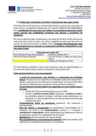 C.P.I. UXÍO NOVONEIRA
Estrada Cervantes s/n
27670 Pedrafita do Cebreiro (Lugo)
℡ 982870633// 982 870634
982870635
cpi.uxio.novoneira@edu.xunta.es
http://edu.xunta.gal/centros/cpiuxionovoneira
46
61. Profesorado coordinador da xestión e dinamización das aulas virtuais
Outra das liñas de formación que se promoverán dende o centro será a formación en
ensino mixto e a integración didáctica das TIC. Será ALTAMENTE RECOMENDABLE
que o profesorado do centro que non coñeza o funcionamento das aulas virtuais
realice algunha das modalidades formativas que ofertará a Consellería de
Educación.
No mes de setembro todo o profesorado e alumnado de Primaria e ESO estará como
usuario da aula virtual do centro, así como a inspectora de zona que terá conta de
usuario con permiso de acceso a tódolos cursos. O equipo TIC encargarase neste
mes de proporcionar os recursos e a axuda para coordinar a implantación e uso
das aulas virtuais.
Integrantes do equipo TIC
Rocío Méndez Penela (Coordinadora) Directora e Mestra de PT
Ricardo Fernández Basadre Titor de Primaria e Mestre de Educación
Física
Profesor de Tecnoloxía e TICs.
En Infantil darase prioridade a canais máis interactivos como as videochamadas e a
comunicación coas familias a través de mensaxería, correo electrónico,…
Cada docente recollerá na súa programación:
- o modo de comunicación coas familias e o mantemento da actividade
lectiva no caso de que se suspendan as actividades presenciais asegurando o
dereito á educación ao alumnado que non poida seguir a ensinanza telemática,
incluíndo a metodoloxía que ser seguirá no caso de ensino a distancia.
- As aprendizaxes imprescindibles non adquiridas no curso anterior para o
que fará:
o Análise dos informes individualizados do curso 19/20.
o Durante a primeira semana lectiva realizarase a avaliación inicial e
as actividades estarán orientadas a identificar estas aprendizaxes non
adquiridas e a súa correspondencia coa falta de desenvolvemento das
competencias clave.
- Contemplaranse todos os escenarios (presencial, non presencial e
semipresencial).
- Plan de reforzo e recuperación de aprendizaxes imprescindibles se é
necesario, así como a súa temporalización (mínimo o 1º trimestre) e
metodoloxía e organización (tarefas globalizadas que desenvolvan todas as
competencias, uso das TIC, investigación por proxectos).
- Metodoloxía onde se priorizarán os recursos dixitais.
- Nos procedementos e instrumentos de avaliación haberá que recoller a súa
adecuación ás modalidades presencial e non presencial.
 