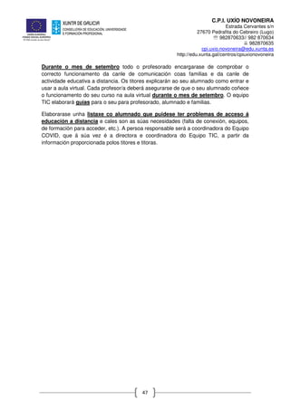 C.P.I. UXÍO NOVONEIRA
Estrada Cervantes s/n
27670 Pedrafita do Cebreiro (Lugo)
℡ 982870633// 982 870634
982870635
cpi.uxio.novoneira@edu.xunta.es
http://edu.xunta.gal/centros/cpiuxionovoneira
47
Durante o mes de setembro todo o profesorado encargarase de comprobar o
correcto funcionamento da canle de comunicación coas familias e da canle de
actividade educativa a distancia. Os titores explicarán ao seu alumnado como entrar e
usar a aula virtual. Cada profesor/a deberá asegurarse de que o seu alumnado coñece
o funcionamento do seu curso na aula virtual durante o mes de setembro. O equipo
TIC elaborará guías para o seu para profesorado, alumnado e familias.
Elaborarase unha listaxe co alumnado que puidese ter problemas de acceso á
educación a distancia e cales son as súas necesidades (falta de conexión, equipos,
de formación para acceder, etc.). A persoa responsable será a coordinadora do Equipo
COVID, que á súa vez é a directora e coordinadora do Equipo TIC, a partir da
información proporcionada polos titores e titoras.
 