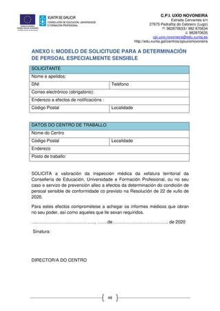 C.P.I. UXÍO NOVONEIRA
Estrada Cervantes s/n
27670 Pedrafita do Cebreiro (Lugo)
℡ 982870633// 982 870634
982870635
cpi.uxio.novoneira@edu.xunta.es
http://edu.xunta.gal/centros/cpiuxionovoneira
48
ANEXO I: MODELO DE SOLICITUDE PARA A DETERMINACIÓN
DE PERSOAL ESPECIALMENTE SENSIBLE
SOLICITANTE
Nome e apelidos:
DNI Teléfono
Correo electrónico (obrigatorio):
Enderezo a efectos de notificacións :
Código Postal Localidade
DATOS DO CENTRO DE TRABALLO
Nome do Centro
Código Postal Localidade
Enderezo
Posto de traballo:
SOLICITA a valoración da inspección médica da xefatura territorial da
Consellería de Educación, Universidade e Formación Profesional, ou no seu
caso o servizo de prevención alleo a efectos da determinación do condición de
persoal sensible de conformidade co previsto na Resolución de 22 de xullo de
2020.
Para estes efectos comprométese a achegar os informes médicos que obran
no seu poder, así como aqueles que lle sexan requiridos.
……………………………………., …….de……………………………….. de 2020
Sinatura:
DIRECTOR/A DO CENTRO
 