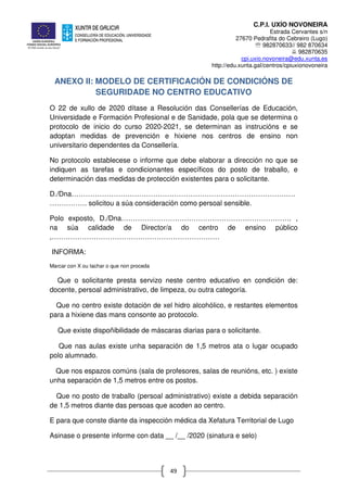 C.P.I. UXÍO NOVONEIRA
Estrada Cervantes s/n
27670 Pedrafita do Cebreiro (Lugo)
℡ 982870633// 982 870634
982870635
cpi.uxio.novoneira@edu.xunta.es
http://edu.xunta.gal/centros/cpiuxionovoneira
49
ANEXO II: MODELO DE CERTIFICACIÓN DE CONDICIÓNS DE
SEGURIDADE NO CENTRO EDUCATIVO
O 22 de xullo de 2020 dítase a Resolución das Consellerías de Educación,
Universidade e Formación Profesional e de Sanidade, pola que se determina o
protocolo de inicio do curso 2020-2021, se determinan as instrucións e se
adoptan medidas de prevención e hixiene nos centros de ensino non
universitario dependentes da Consellería.
No protocolo establecese o informe que debe elaborar a dirección no que se
indiquen as tarefas e condicionantes específicos do posto de traballo, e
determinación das medidas de protección existentes para o solicitante.
D./Dna……………………………………………………………………………………
……………. solicitou a súa consideración como persoal sensible.
Polo exposto, D./Dna………………………………………………………………. ,
na súa calidade de Director/a do centro de ensino público
,………………………………………………………………
INFORMA:
Marcar con X ou tachar o que non proceda
Que o solicitante presta servizo neste centro educativo en condición de:
docente, persoal administrativo, de limpeza, ou outra categoría.
Que no centro existe dotación de xel hidro alcohólico, e restantes elementos
para a hixiene das mans consonte ao protocolo.
Que existe dispoñibilidade de máscaras diarias para o solicitante.
Que nas aulas existe unha separación de 1,5 metros ata o lugar ocupado
polo alumnado.
Que nos espazos comúns (sala de profesores, salas de reunións, etc. ) existe
unha separación de 1,5 metros entre os postos.
Que no posto de traballo (persoal administrativo) existe a debida separación
de 1,5 metros diante das persoas que acoden ao centro.
E para que conste diante da inspección médica da Xefatura Territorial de Lugo
Asinase o presente informe con data __ /__ /2020 (sinatura e selo)
 