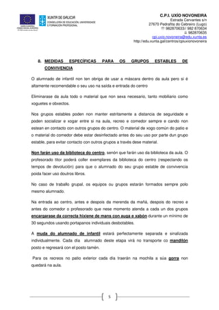 C.P.I. UXÍO NOVONEIRA
Estrada Cervantes s/n
27670 Pedrafita do Cebreiro (Lugo)
℡ 982870633// 982 870634
982870635
cpi.uxio.novoneira@edu.xunta.es
http://edu.xunta.gal/centros/cpiuxionovoneira
5
8. MEDIDAS ESPECÍFICAS PARA OS GRUPOS ESTABLES DE
CONVIVENCIA
O alumnado de infantil non ten obriga de usar a máscara dentro da aula pero si é
altamente recomendable o seu uso na saída e entrada do centro
Eliminarase da aula todo o material que non sexa necesario, tanto mobiliario como
xoguetes e obxectos.
Nos grupos estables poden non manter estritamente a distancia de seguridade e
poden socializar e xogar entre si na aula, recreo e comedor sempre e cando non
estean en contacto con outros grupos do centro. O material de xogo común do patio e
o material do comedor debe estar desinfectado antes do seu uso por parte dun grupo
estable, para evitar contacto con outros grupos a través dese material.
Non farán uso da biblioteca do centro, senón que farán uso da biblioteca da aula. O
profesorado titor poderá coller exemplares da biblioteca do centro (respectando os
tempos de devolución) para que o alumnado do seu grupo estable de convivencia
poida facer uso doutros libros.
No caso de traballo grupal, os equipos ou grupos estarán formados sempre polo
mesmo alumnado.
Na entrada ao centro, antes e despois da merenda da mañá, despois do recreo e
antes do comedor o profesorado que nese momento atenda a cada un dos grupos
encargarase da correcta hixiene de mans con auga e xabón durante un mínimo de
30 segundos usando portapanos individuais desbotables.
A muda do alumnado de infantil estará perfectamente separada e sinalizada
individualmente. Cada día alumnado deste etapa virá no transporte co mandilón
posto e regresará con el posto tamén.
Para os recreos no patio exterior cada día traerán na mochila a súa gorra non
quedará na aula.
 