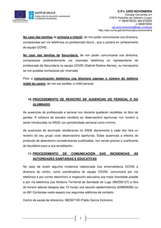 C.P.I. UXÍO NOVONEIRA
Estrada Cervantes s/n
27670 Pedrafita do Cebreiro (Lugo)
℡ 982870633// 982 870634
982870635
cpi.uxio.novoneira@edu.xunta.es
http://edu.xunta.gal/centros/cpiuxionovoneira
7
No caso das familias de primaria e infantil, de non poder comunicarse coa directora,
contactarase por vía telefónica co profesorado titor/a , que o poñerá en coñecemento
do equipo COVID.
No caso das familias de Secundaria, de non poder comunicarse coa directora,
contactarase preferentemente vía chamada telefónica co representante do
profesorado de Secundaria no equipo COVID (Gabriel Dasilva Alonso), ou mensaxería
se non puidese contactarse por chamada
Para a comunicación telefónica coa directora usarase o número do teléfono
móbil do centro, de non ser posible, o móbil persoal.
10. PROCEDEMENTO DE REXISTRO DE AUSENCIAS DO PERSOAL E DO
ALUMNADO
As ausencias do profesorado e persoal non docente quedarán recollidas no libro de
gardas. A xefatura de estudos recollerá as observacións oportunas nun rexistro e
serán introducidas no XADE con periodicidade semanal como mínimo.
As ausencias do alumnado recolleranse no XADE diariamente e cada titor fará un
rexistro do seu grupo coas observacións oportunas. Estas ausencias a efectos do
protocolo de absentismo consideraranse xustificadas, non sendo preciso o xustificante
do facultativo para a súa acreditación.
11. PROCEDEMENTO DE COMUNICACIÓN DAS INCIDENCIAS ÁS
AUTORIDADES SANITARIAS E EDUCATIVAS
No caso de existir algunha incidencia relacionada coa sintomatoloxía COVID a
directora do centro, como coordinadora do equipo COVID, comunicará por vía
telefónica e por correo electrónico á inspección educativa coa maior brevidade posible
e por vía telefónica coa Xefatura Territorial de Sanidade de Lugo (982292127) e fóra
do horario laboral (despois das 15 horas) coa sección epidemiolóxica (649829090) ou
co 061.Contarase neste espazo cos seguintes teléfonos de contacto:
Centro de saúde de referencia: 982367190 (Pablo García Victorero)
 