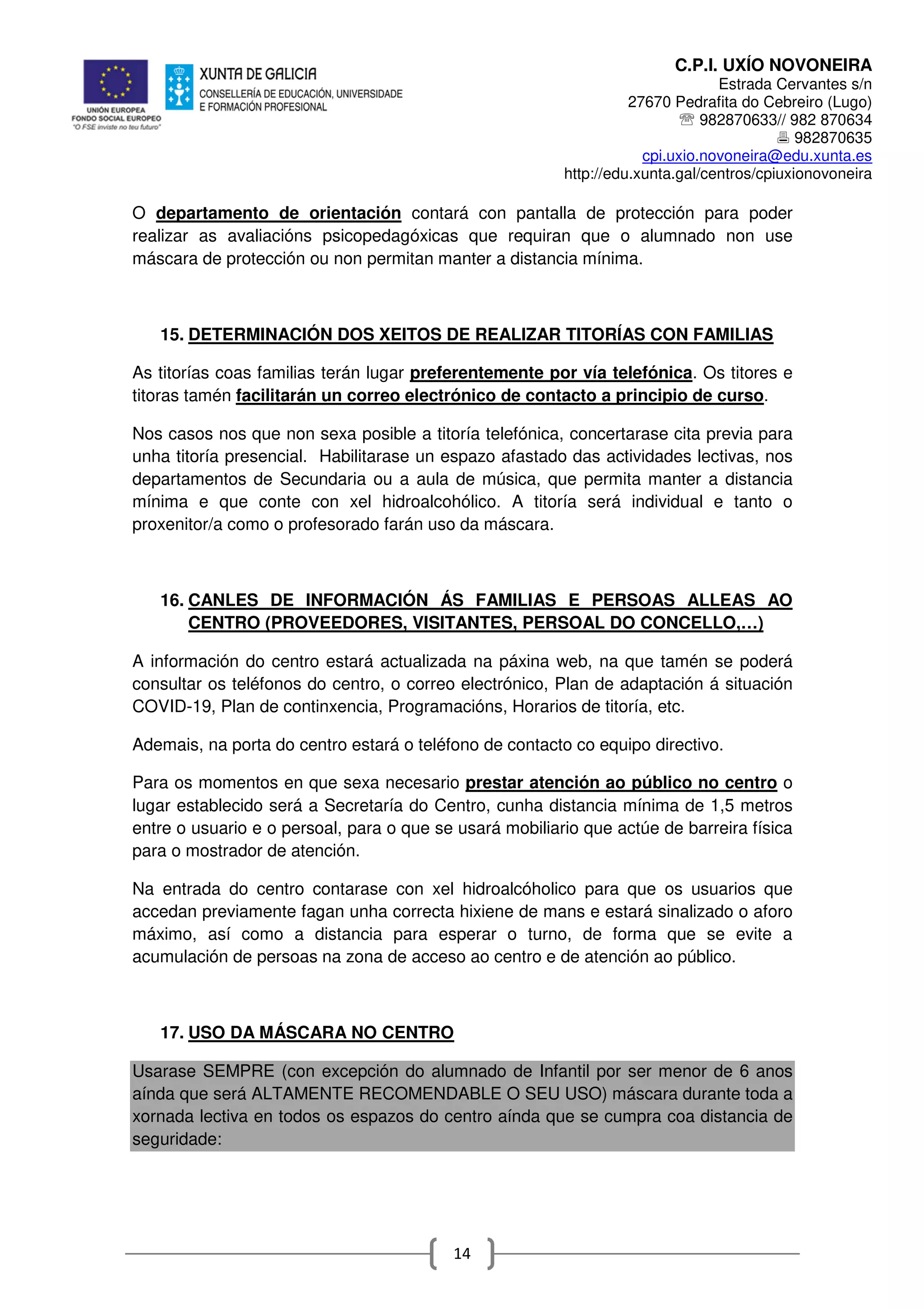 C.P.I. UXÍO NOVONEIRA
Estrada Cervantes s/n
27670 Pedrafita do Cebreiro (Lugo)
℡ 982870633// 982 870634
982870635
cpi.uxio.novoneira@edu.xunta.es
http://edu.xunta.gal/centros/cpiuxionovoneira
14
O departamento de orientación contará con pantalla de protección para poder
realizar as avaliacións psicopedagóxicas que requiran que o alumnado non use
máscara de protección ou non permitan manter a distancia mínima.
15. DETERMINACIÓN DOS XEITOS DE REALIZAR TITORÍAS CON FAMILIAS
As titorías coas familias terán lugar preferentemente por vía telefónica. Os titores e
titoras tamén facilitarán un correo electrónico de contacto a principio de curso.
Nos casos nos que non sexa posible a titoría telefónica, concertarase cita previa para
unha titoría presencial. Habilitarase un espazo afastado das actividades lectivas, nos
departamentos de Secundaria ou a aula de música, que permita manter a distancia
mínima e que conte con xel hidroalcohólico. A titoría será individual e tanto o
proxenitor/a como o profesorado farán uso da máscara.
16. CANLES DE INFORMACIÓN ÁS FAMILIAS E PERSOAS ALLEAS AO
CENTRO (PROVEEDORES, VISITANTES, PERSOAL DO CONCELLO,…)
A información do centro estará actualizada na páxina web, na que tamén se poderá
consultar os teléfonos do centro, o correo electrónico, Plan de adaptación á situación
COVID-19, Plan de continxencia, Programacións, Horarios de titoría, etc.
Ademais, na porta do centro estará o teléfono de contacto co equipo directivo.
Para os momentos en que sexa necesario prestar atención ao público no centro o
lugar establecido será a Secretaría do Centro, cunha distancia mínima de 1,5 metros
entre o usuario e o persoal, para o que se usará mobiliario que actúe de barreira física
para o mostrador de atención.
Na entrada do centro contarase con xel hidroalcóholico para que os usuarios que
accedan previamente fagan unha correcta hixiene de mans e estará sinalizado o aforo
máximo, así como a distancia para esperar o turno, de forma que se evite a
acumulación de persoas na zona de acceso ao centro e de atención ao público.
17. USO DA MÁSCARA NO CENTRO
Usarase SEMPRE (con excepción do alumnado de Infantil por ser menor de 6 anos
aínda que será ALTAMENTE RECOMENDABLE O SEU USO) máscara durante toda a
xornada lectiva en todos os espazos do centro aínda que se cumpra coa distancia de
seguridade:
 