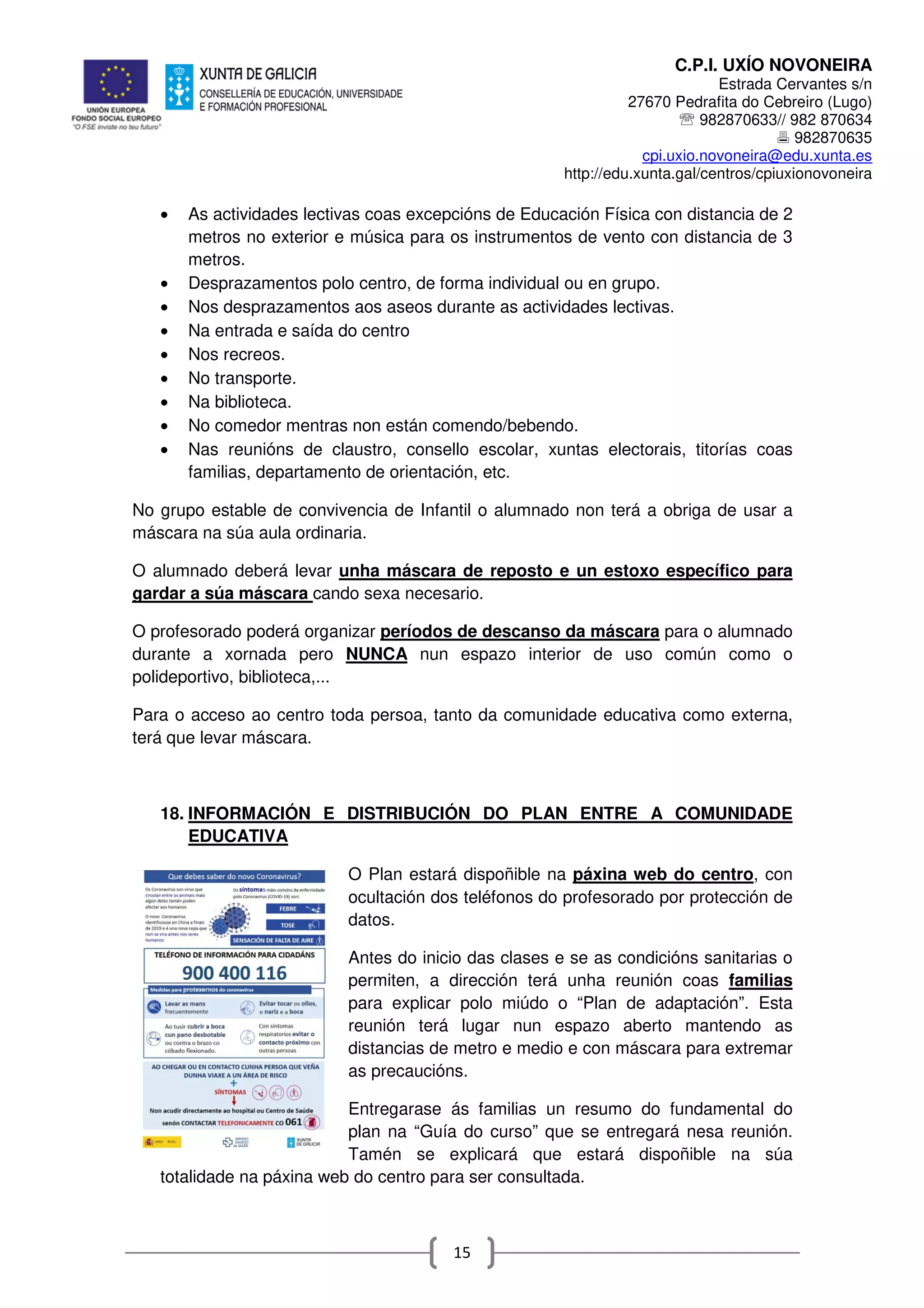 C.P.I. UXÍO NOVONEIRA
Estrada Cervantes s/n
27670 Pedrafita do Cebreiro (Lugo)
℡ 982870633// 982 870634
982870635
cpi.uxio.novoneira@edu.xunta.es
http://edu.xunta.gal/centros/cpiuxionovoneira
15
• As actividades lectivas coas excepcións de Educación Física con distancia de 2
metros no exterior e música para os instrumentos de vento con distancia de 3
metros.
• Desprazamentos polo centro, de forma individual ou en grupo.
• Nos desprazamentos aos aseos durante as actividades lectivas.
• Na entrada e saída do centro
• Nos recreos.
• No transporte.
• Na biblioteca.
• No comedor mentras non están comendo/bebendo.
• Nas reunións de claustro, consello escolar, xuntas electorais, titorías coas
familias, departamento de orientación, etc.
No grupo estable de convivencia de Infantil o alumnado non terá a obriga de usar a
máscara na súa aula ordinaria.
O alumnado deberá levar unha máscara de reposto e un estoxo específico para
gardar a súa máscara cando sexa necesario.
O profesorado poderá organizar períodos de descanso da máscara para o alumnado
durante a xornada pero NUNCA nun espazo interior de uso común como o
polideportivo, biblioteca,...
Para o acceso ao centro toda persoa, tanto da comunidade educativa como externa,
terá que levar máscara.
18. INFORMACIÓN E DISTRIBUCIÓN DO PLAN ENTRE A COMUNIDADE
EDUCATIVA
O Plan estará dispoñible na páxina web do centro, con
ocultación dos teléfonos do profesorado por protección de
datos.
Antes do inicio das clases e se as condicións sanitarias o
permiten, a dirección terá unha reunión coas familias
para explicar polo miúdo o “Plan de adaptación”. Esta
reunión terá lugar nun espazo aberto mantendo as
distancias de metro e medio e con máscara para extremar
as precaucións.
Entregarase ás familias un resumo do fundamental do
plan na “Guía do curso” que se entregará nesa reunión.
Tamén se explicará que estará dispoñible na súa
totalidade na páxina web do centro para ser consultada.
 