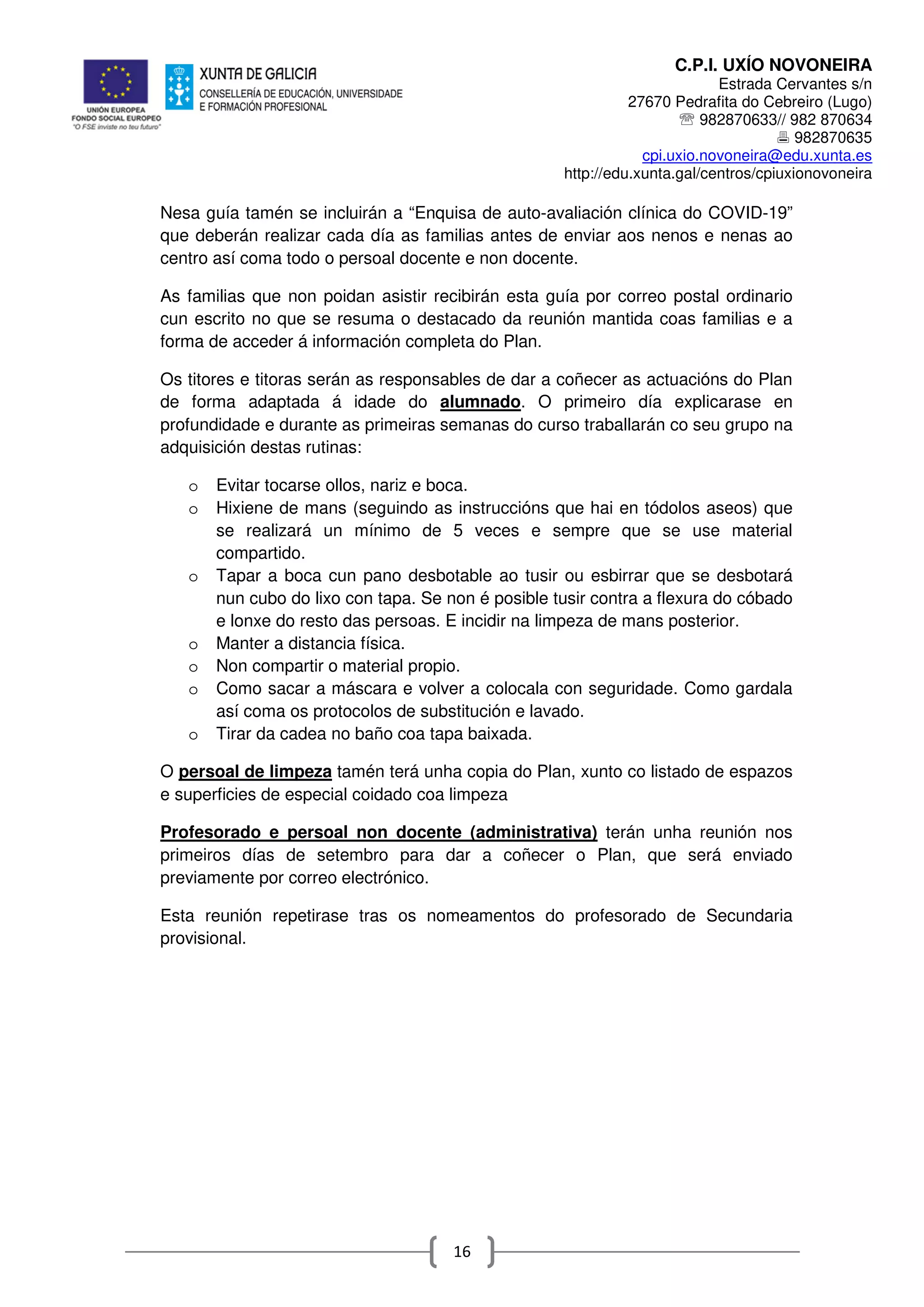 C.P.I. UXÍO NOVONEIRA
Estrada Cervantes s/n
27670 Pedrafita do Cebreiro (Lugo)
℡ 982870633// 982 870634
982870635
cpi.uxio.novoneira@edu.xunta.es
http://edu.xunta.gal/centros/cpiuxionovoneira
16
Nesa guía tamén se incluirán a “Enquisa de auto-avaliación clínica do COVID-19”
que deberán realizar cada día as familias antes de enviar aos nenos e nenas ao
centro así coma todo o persoal docente e non docente.
As familias que non poidan asistir recibirán esta guía por correo postal ordinario
cun escrito no que se resuma o destacado da reunión mantida coas familias e a
forma de acceder á información completa do Plan.
Os titores e titoras serán as responsables de dar a coñecer as actuacións do Plan
de forma adaptada á idade do alumnado. O primeiro día explicarase en
profundidade e durante as primeiras semanas do curso traballarán co seu grupo na
adquisición destas rutinas:
o Evitar tocarse ollos, nariz e boca.
o Hixiene de mans (seguindo as instruccións que hai en tódolos aseos) que
se realizará un mínimo de 5 veces e sempre que se use material
compartido.
o Tapar a boca cun pano desbotable ao tusir ou esbirrar que se desbotará
nun cubo do lixo con tapa. Se non é posible tusir contra a flexura do cóbado
e lonxe do resto das persoas. E incidir na limpeza de mans posterior.
o Manter a distancia física.
o Non compartir o material propio.
o Como sacar a máscara e volver a colocala con seguridade. Como gardala
así coma os protocolos de substitución e lavado.
o Tirar da cadea no baño coa tapa baixada.
O persoal de limpeza tamén terá unha copia do Plan, xunto co listado de espazos
e superficies de especial coidado coa limpeza
Profesorado e persoal non docente (administrativa) terán unha reunión nos
primeiros días de setembro para dar a coñecer o Plan, que será enviado
previamente por correo electrónico.
Esta reunión repetirase tras os nomeamentos do profesorado de Secundaria
provisional.
 