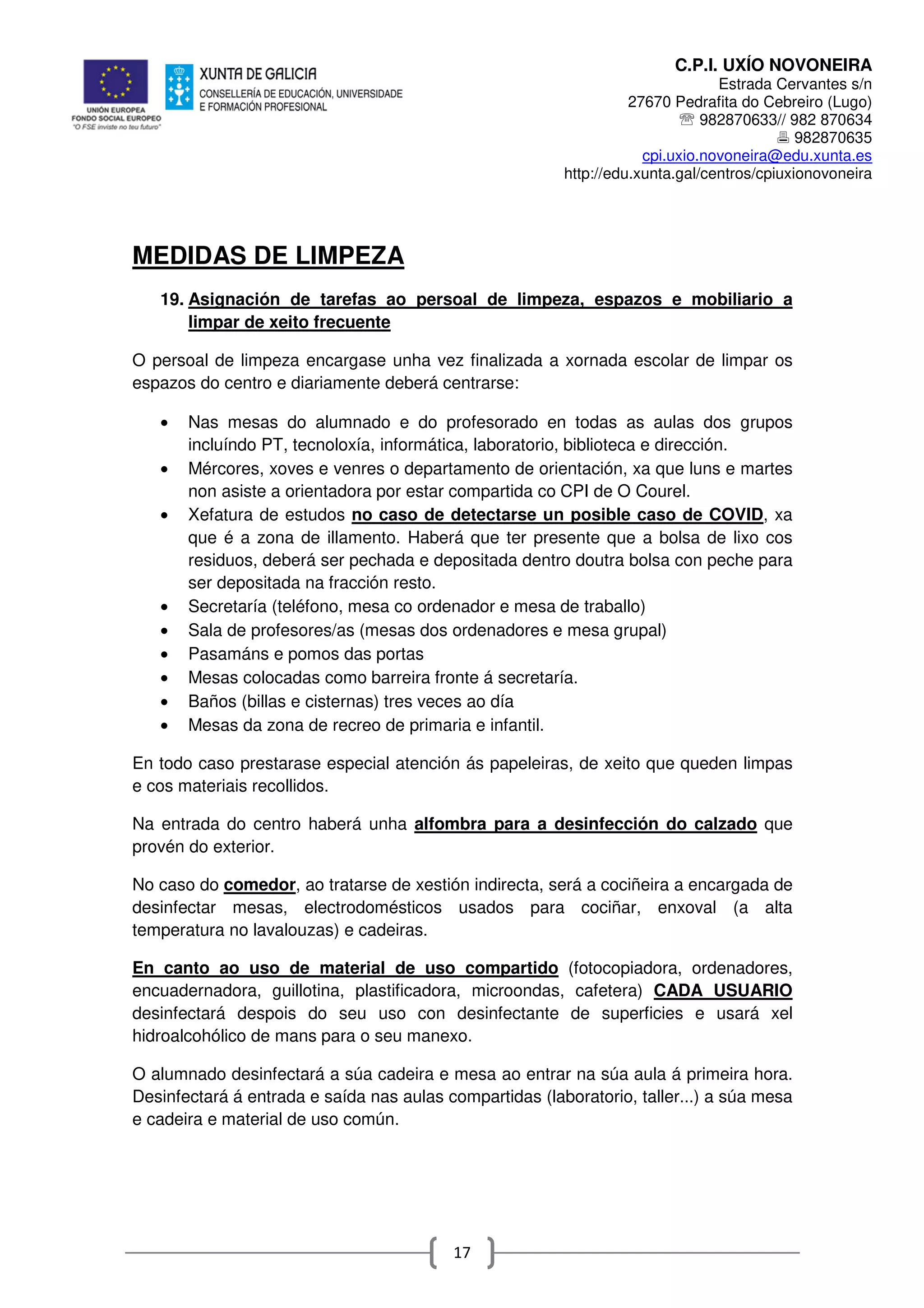 C.P.I. UXÍO NOVONEIRA
Estrada Cervantes s/n
27670 Pedrafita do Cebreiro (Lugo)
℡ 982870633// 982 870634
982870635
cpi.uxio.novoneira@edu.xunta.es
http://edu.xunta.gal/centros/cpiuxionovoneira
17
MEDIDAS DE LIMPEZA
19. Asignación de tarefas ao persoal de limpeza, espazos e mobiliario a
limpar de xeito frecuente
O persoal de limpeza encargase unha vez finalizada a xornada escolar de limpar os
espazos do centro e diariamente deberá centrarse:
• Nas mesas do alumnado e do profesorado en todas as aulas dos grupos
incluíndo PT, tecnoloxía, informática, laboratorio, biblioteca e dirección.
• Mércores, xoves e venres o departamento de orientación, xa que luns e martes
non asiste a orientadora por estar compartida co CPI de O Courel.
• Xefatura de estudos no caso de detectarse un posible caso de COVID, xa
que é a zona de illamento. Haberá que ter presente que a bolsa de lixo cos
residuos, deberá ser pechada e depositada dentro doutra bolsa con peche para
ser depositada na fracción resto.
• Secretaría (teléfono, mesa co ordenador e mesa de traballo)
• Sala de profesores/as (mesas dos ordenadores e mesa grupal)
• Pasamáns e pomos das portas
• Mesas colocadas como barreira fronte á secretaría.
• Baños (billas e cisternas) tres veces ao día
• Mesas da zona de recreo de primaria e infantil.
En todo caso prestarase especial atención ás papeleiras, de xeito que queden limpas
e cos materiais recollidos.
Na entrada do centro haberá unha alfombra para a desinfección do calzado que
provén do exterior.
No caso do comedor, ao tratarse de xestión indirecta, será a cociñeira a encargada de
desinfectar mesas, electrodomésticos usados para cociñar, enxoval (a alta
temperatura no lavalouzas) e cadeiras.
En canto ao uso de material de uso compartido (fotocopiadora, ordenadores,
encuadernadora, guillotina, plastificadora, microondas, cafetera) CADA USUARIO
desinfectará despois do seu uso con desinfectante de superficies e usará xel
hidroalcohólico de mans para o seu manexo.
O alumnado desinfectará a súa cadeira e mesa ao entrar na súa aula á primeira hora.
Desinfectará á entrada e saída nas aulas compartidas (laboratorio, taller...) a súa mesa
e cadeira e material de uso común.
 