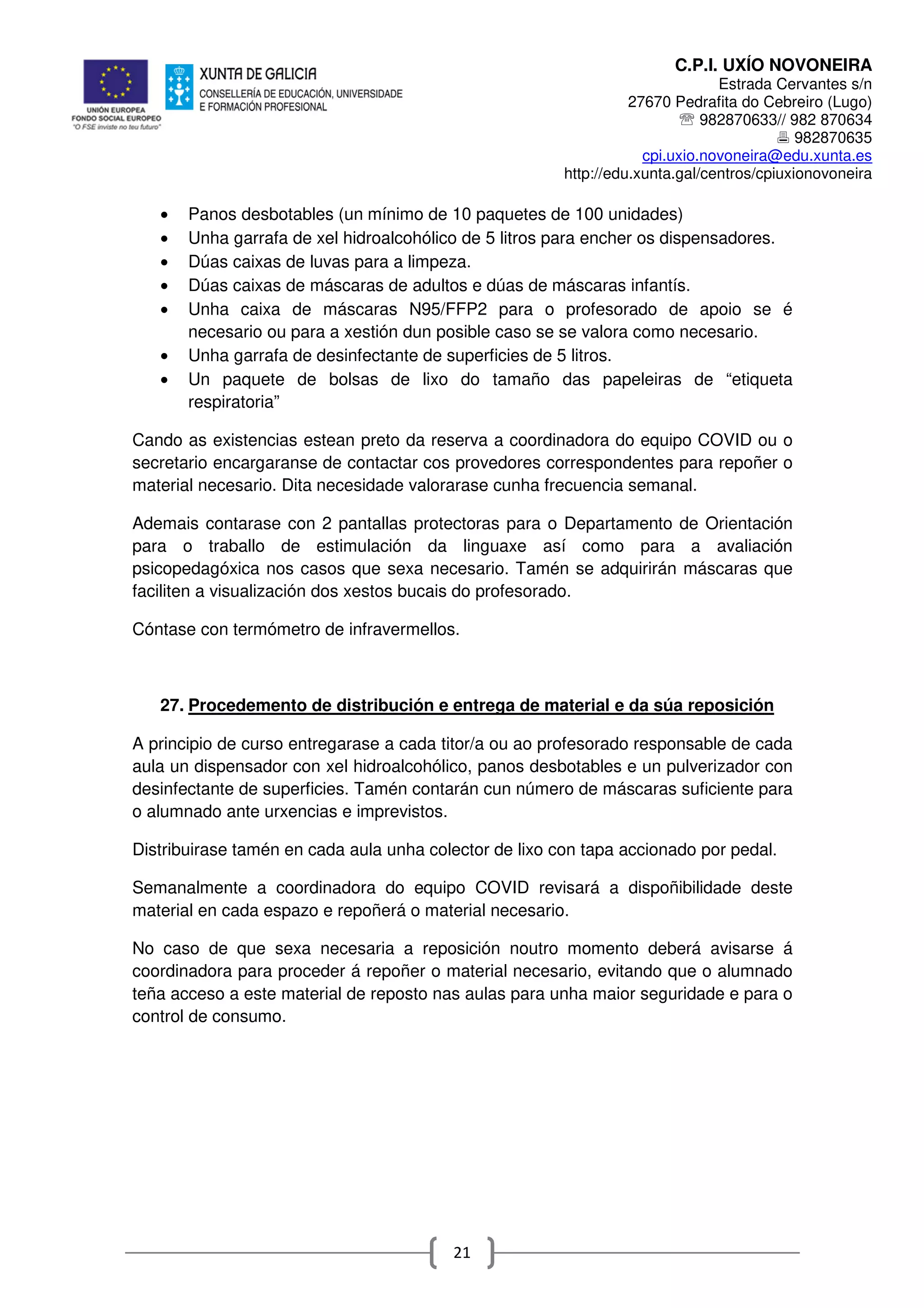 C.P.I. UXÍO NOVONEIRA
Estrada Cervantes s/n
27670 Pedrafita do Cebreiro (Lugo)
℡ 982870633// 982 870634
982870635
cpi.uxio.novoneira@edu.xunta.es
http://edu.xunta.gal/centros/cpiuxionovoneira
21
• Panos desbotables (un mínimo de 10 paquetes de 100 unidades)
• Unha garrafa de xel hidroalcohólico de 5 litros para encher os dispensadores.
• Dúas caixas de luvas para a limpeza.
• Dúas caixas de máscaras de adultos e dúas de máscaras infantís.
• Unha caixa de máscaras N95/FFP2 para o profesorado de apoio se é
necesario ou para a xestión dun posible caso se se valora como necesario.
• Unha garrafa de desinfectante de superficies de 5 litros.
• Un paquete de bolsas de lixo do tamaño das papeleiras de “etiqueta
respiratoria”
Cando as existencias estean preto da reserva a coordinadora do equipo COVID ou o
secretario encargaranse de contactar cos provedores correspondentes para repoñer o
material necesario. Dita necesidade valorarase cunha frecuencia semanal.
Ademais contarase con 2 pantallas protectoras para o Departamento de Orientación
para o traballo de estimulación da linguaxe así como para a avaliación
psicopedagóxica nos casos que sexa necesario. Tamén se adquirirán máscaras que
faciliten a visualización dos xestos bucais do profesorado.
Cóntase con termómetro de infravermellos.
27. Procedemento de distribución e entrega de material e da súa reposición
A principio de curso entregarase a cada titor/a ou ao profesorado responsable de cada
aula un dispensador con xel hidroalcohólico, panos desbotables e un pulverizador con
desinfectante de superficies. Tamén contarán cun número de máscaras suficiente para
o alumnado ante urxencias e imprevistos.
Distribuirase tamén en cada aula unha colector de lixo con tapa accionado por pedal.
Semanalmente a coordinadora do equipo COVID revisará a dispoñibilidade deste
material en cada espazo e repoñerá o material necesario.
No caso de que sexa necesaria a reposición noutro momento deberá avisarse á
coordinadora para proceder á repoñer o material necesario, evitando que o alumnado
teña acceso a este material de reposto nas aulas para unha maior seguridade e para o
control de consumo.
 