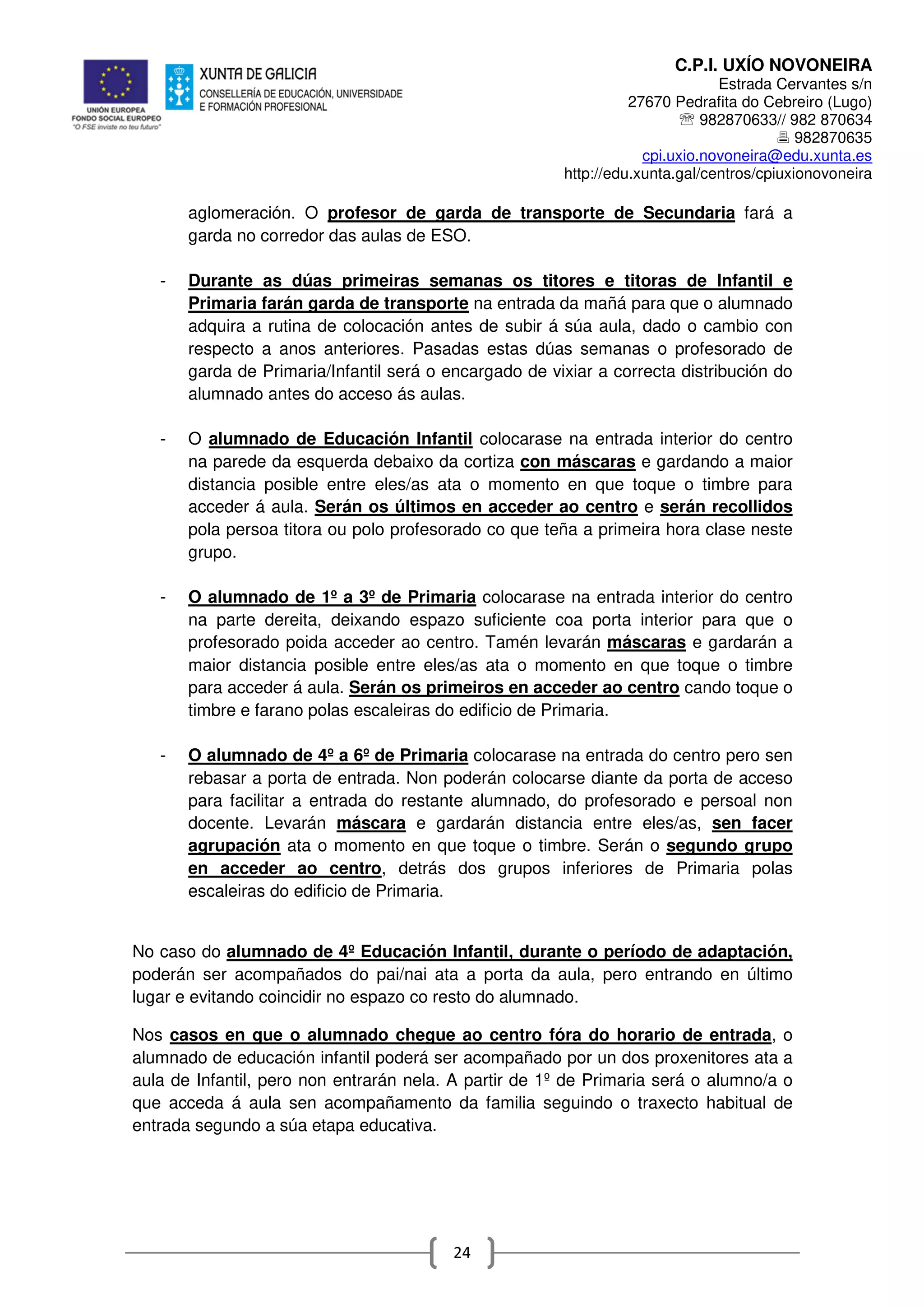 C.P.I. UXÍO NOVONEIRA
Estrada Cervantes s/n
27670 Pedrafita do Cebreiro (Lugo)
℡ 982870633// 982 870634
982870635
cpi.uxio.novoneira@edu.xunta.es
http://edu.xunta.gal/centros/cpiuxionovoneira
24
aglomeración. O profesor de garda de transporte de Secundaria fará a
garda no corredor das aulas de ESO.
- Durante as dúas primeiras semanas os titores e titoras de Infantil e
Primaria farán garda de transporte na entrada da mañá para que o alumnado
adquira a rutina de colocación antes de subir á súa aula, dado o cambio con
respecto a anos anteriores. Pasadas estas dúas semanas o profesorado de
garda de Primaria/Infantil será o encargado de vixiar a correcta distribución do
alumnado antes do acceso ás aulas.
- O alumnado de Educación Infantil colocarase na entrada interior do centro
na parede da esquerda debaixo da cortiza con máscaras e gardando a maior
distancia posible entre eles/as ata o momento en que toque o timbre para
acceder á aula. Serán os últimos en acceder ao centro e serán recollidos
pola persoa titora ou polo profesorado co que teña a primeira hora clase neste
grupo.
- O alumnado de 1º a 3º de Primaria colocarase na entrada interior do centro
na parte dereita, deixando espazo suficiente coa porta interior para que o
profesorado poida acceder ao centro. Tamén levarán máscaras e gardarán a
maior distancia posible entre eles/as ata o momento en que toque o timbre
para acceder á aula. Serán os primeiros en acceder ao centro cando toque o
timbre e farano polas escaleiras do edificio de Primaria.
- O alumnado de 4º a 6º de Primaria colocarase na entrada do centro pero sen
rebasar a porta de entrada. Non poderán colocarse diante da porta de acceso
para facilitar a entrada do restante alumnado, do profesorado e persoal non
docente. Levarán máscara e gardarán distancia entre eles/as, sen facer
agrupación ata o momento en que toque o timbre. Serán o segundo grupo
en acceder ao centro, detrás dos grupos inferiores de Primaria polas
escaleiras do edificio de Primaria.
No caso do alumnado de 4º Educación Infantil, durante o período de adaptación,
poderán ser acompañados do pai/nai ata a porta da aula, pero entrando en último
lugar e evitando coincidir no espazo co resto do alumnado.
Nos casos en que o alumnado chegue ao centro fóra do horario de entrada, o
alumnado de educación infantil poderá ser acompañado por un dos proxenitores ata a
aula de Infantil, pero non entrarán nela. A partir de 1º de Primaria será o alumno/a o
que acceda á aula sen acompañamento da familia seguindo o traxecto habitual de
entrada segundo a súa etapa educativa.
 