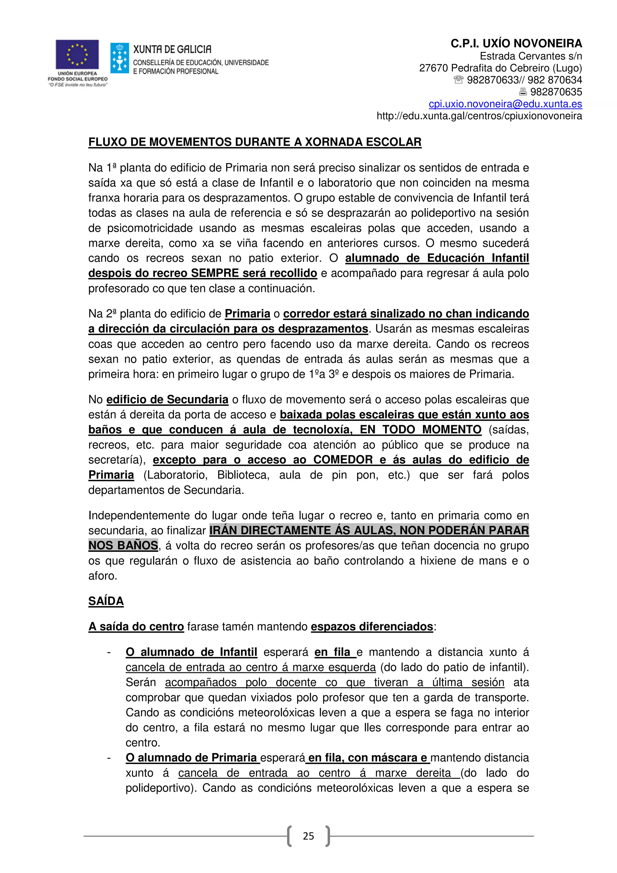 C.P.I. UXÍO NOVONEIRA
Estrada Cervantes s/n
27670 Pedrafita do Cebreiro (Lugo)
℡ 982870633// 982 870634
982870635
cpi.uxio.novoneira@edu.xunta.es
http://edu.xunta.gal/centros/cpiuxionovoneira
25
FLUXO DE MOVEMENTOS DURANTE A XORNADA ESCOLAR
Na 1ª planta do edificio de Primaria non será preciso sinalizar os sentidos de entrada e
saída xa que só está a clase de Infantil e o laboratorio que non coinciden na mesma
franxa horaria para os desprazamentos. O grupo estable de convivencia de Infantil terá
todas as clases na aula de referencia e só se desprazarán ao polideportivo na sesión
de psicomotricidade usando as mesmas escaleiras polas que acceden, usando a
marxe dereita, como xa se viña facendo en anteriores cursos. O mesmo sucederá
cando os recreos sexan no patio exterior. O alumnado de Educación Infantil
despois do recreo SEMPRE será recollido e acompañado para regresar á aula polo
profesorado co que ten clase a continuación.
Na 2ª planta do edificio de Primaria o corredor estará sinalizado no chan indicando
a dirección da circulación para os desprazamentos. Usarán as mesmas escaleiras
coas que acceden ao centro pero facendo uso da marxe dereita. Cando os recreos
sexan no patio exterior, as quendas de entrada ás aulas serán as mesmas que a
primeira hora: en primeiro lugar o grupo de 1ºa 3º e despois os maiores de Primaria.
No edificio de Secundaria o fluxo de movemento será o acceso polas escaleiras que
están á dereita da porta de acceso e baixada polas escaleiras que están xunto aos
baños e que conducen á aula de tecnoloxía, EN TODO MOMENTO (saídas,
recreos, etc. para maior seguridade coa atención ao público que se produce na
secretaría), excepto para o acceso ao COMEDOR e ás aulas do edificio de
Primaria (Laboratorio, Biblioteca, aula de pin pon, etc.) que ser fará polos
departamentos de Secundaria.
Independentemente do lugar onde teña lugar o recreo e, tanto en primaria como en
secundaria, ao finalizar IRÁN DIRECTAMENTE ÁS AULAS, NON PODERÁN PARAR
NOS BAÑOS, á volta do recreo serán os profesores/as que teñan docencia no grupo
os que regularán o fluxo de asistencia ao baño controlando a hixiene de mans e o
aforo.
SAÍDA
A saída do centro farase tamén mantendo espazos diferenciados:
- O alumnado de Infantil esperará en fila e mantendo a distancia xunto á
cancela de entrada ao centro á marxe esquerda (do lado do patio de infantil).
Serán acompañados polo docente co que tiveran a última sesión ata
comprobar que quedan vixiados polo profesor que ten a garda de transporte.
Cando as condicións meteorolóxicas leven a que a espera se faga no interior
do centro, a fila estará no mesmo lugar que lles corresponde para entrar ao
centro.
- O alumnado de Primaria esperará en fila, con máscara e mantendo distancia
xunto á cancela de entrada ao centro á marxe dereita (do lado do
polideportivo). Cando as condicións meteorolóxicas leven a que a espera se
 