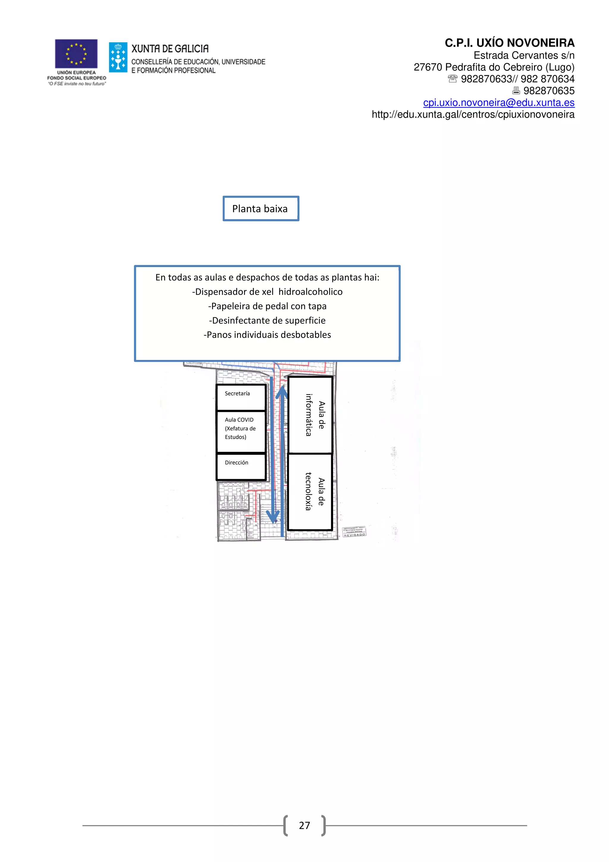 C.P.I. UXÍO NOVONEIRA
Estrada Cervantes s/n
27670 Pedrafita do Cebreiro (Lugo)
℡ 982870633// 982 870634
982870635
cpi.uxio.novoneira@edu.xunta.es
http://edu.xunta.gal/centros/cpiuxionovoneira
27
En todas as aulas e despachos de todas as plantas hai:
-Dispensador de xel hidroalcoholico
-Papeleira de pedal con tapa
-Desinfectante de superficie
-Panos individuais desbotables
Planta baixa
Secretaría
Aulade
tecnoloxía
Aula COVID
(Xefatura de
Estudos)
Dirección
Aulade
informática
 