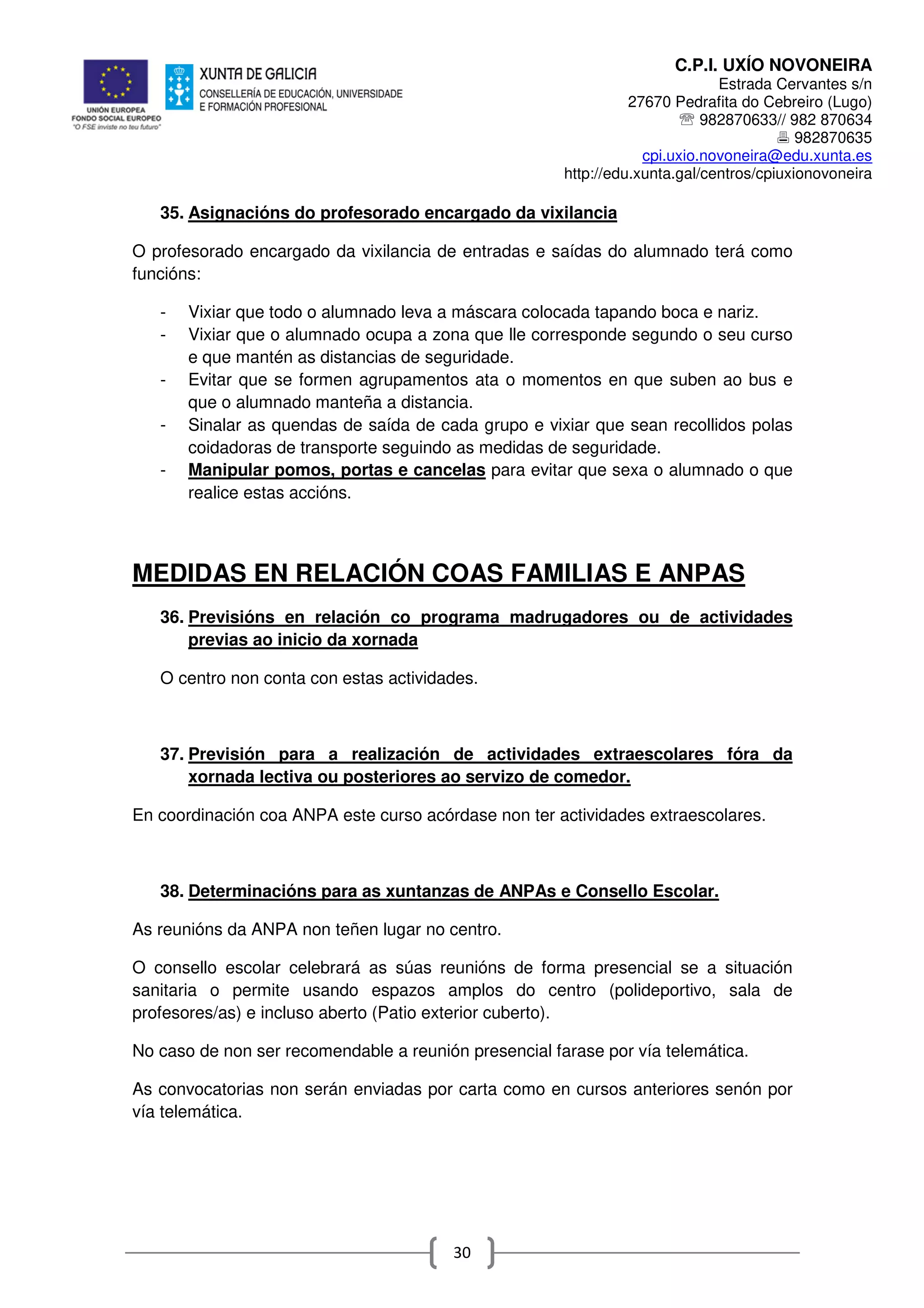 C.P.I. UXÍO NOVONEIRA
Estrada Cervantes s/n
27670 Pedrafita do Cebreiro (Lugo)
℡ 982870633// 982 870634
982870635
cpi.uxio.novoneira@edu.xunta.es
http://edu.xunta.gal/centros/cpiuxionovoneira
30
35. Asignacións do profesorado encargado da vixilancia
O profesorado encargado da vixilancia de entradas e saídas do alumnado terá como
funcións:
- Vixiar que todo o alumnado leva a máscara colocada tapando boca e nariz.
- Vixiar que o alumnado ocupa a zona que lle corresponde segundo o seu curso
e que mantén as distancias de seguridade.
- Evitar que se formen agrupamentos ata o momentos en que suben ao bus e
que o alumnado manteña a distancia.
- Sinalar as quendas de saída de cada grupo e vixiar que sean recollidos polas
coidadoras de transporte seguindo as medidas de seguridade.
- Manipular pomos, portas e cancelas para evitar que sexa o alumnado o que
realice estas accións.
MEDIDAS EN RELACIÓN COAS FAMILIAS E ANPAS
36. Previsións en relación co programa madrugadores ou de actividades
previas ao inicio da xornada
O centro non conta con estas actividades.
37. Previsión para a realización de actividades extraescolares fóra da
xornada lectiva ou posteriores ao servizo de comedor.
En coordinación coa ANPA este curso acórdase non ter actividades extraescolares.
38. Determinacións para as xuntanzas de ANPAs e Consello Escolar.
As reunións da ANPA non teñen lugar no centro.
O consello escolar celebrará as súas reunións de forma presencial se a situación
sanitaria o permite usando espazos amplos do centro (polideportivo, sala de
profesores/as) e incluso aberto (Patio exterior cuberto).
No caso de non ser recomendable a reunión presencial farase por vía telemática.
As convocatorias non serán enviadas por carta como en cursos anteriores senón por
vía telemática.
 
