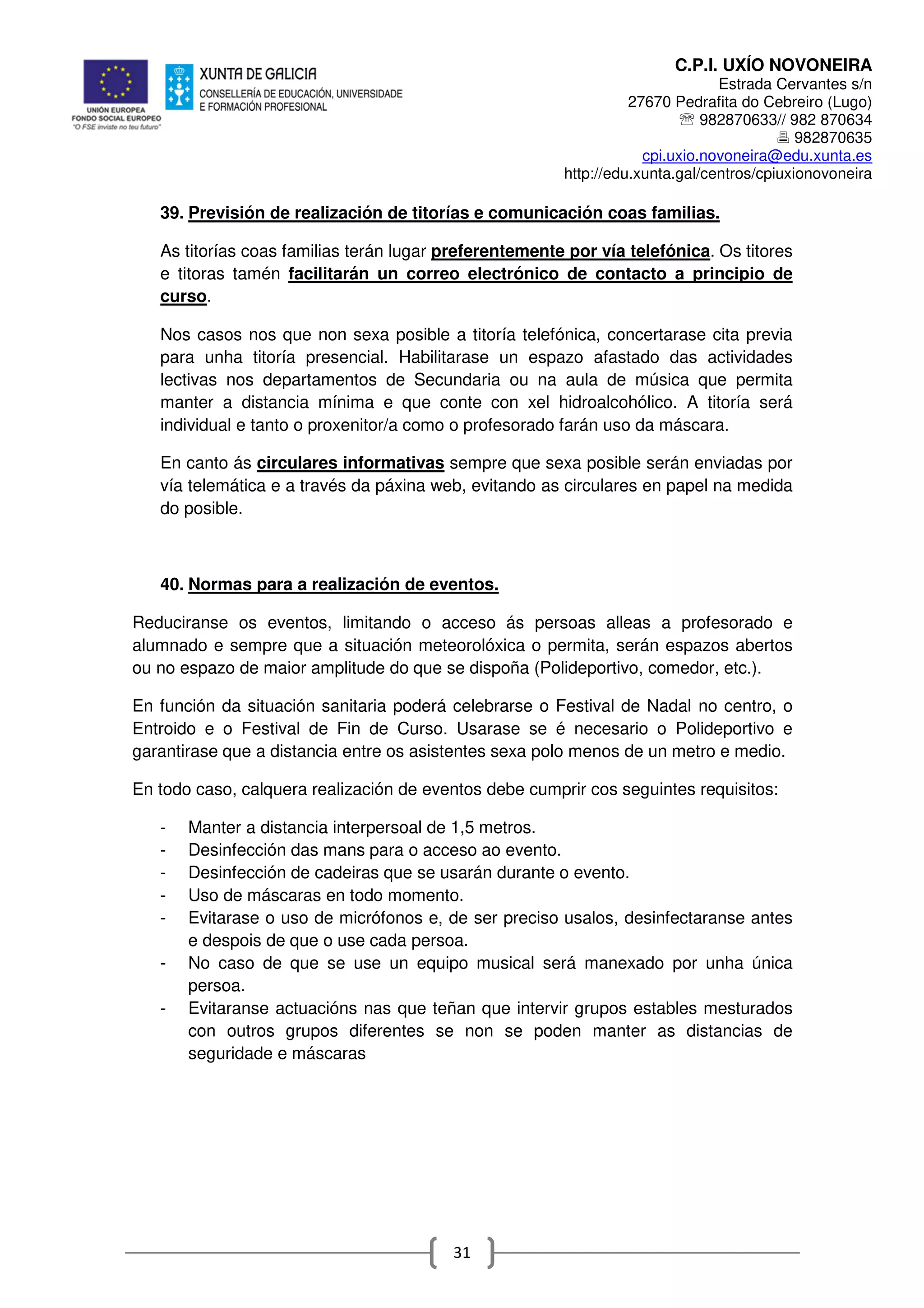 C.P.I. UXÍO NOVONEIRA
Estrada Cervantes s/n
27670 Pedrafita do Cebreiro (Lugo)
℡ 982870633// 982 870634
982870635
cpi.uxio.novoneira@edu.xunta.es
http://edu.xunta.gal/centros/cpiuxionovoneira
31
39. Previsión de realización de titorías e comunicación coas familias.
As titorías coas familias terán lugar preferentemente por vía telefónica. Os titores
e titoras tamén facilitarán un correo electrónico de contacto a principio de
curso.
Nos casos nos que non sexa posible a titoría telefónica, concertarase cita previa
para unha titoría presencial. Habilitarase un espazo afastado das actividades
lectivas nos departamentos de Secundaria ou na aula de música que permita
manter a distancia mínima e que conte con xel hidroalcohólico. A titoría será
individual e tanto o proxenitor/a como o profesorado farán uso da máscara.
En canto ás circulares informativas sempre que sexa posible serán enviadas por
vía telemática e a través da páxina web, evitando as circulares en papel na medida
do posible.
40. Normas para a realización de eventos.
Reduciranse os eventos, limitando o acceso ás persoas alleas a profesorado e
alumnado e sempre que a situación meteorolóxica o permita, serán espazos abertos
ou no espazo de maior amplitude do que se dispoña (Polideportivo, comedor, etc.).
En función da situación sanitaria poderá celebrarse o Festival de Nadal no centro, o
Entroido e o Festival de Fin de Curso. Usarase se é necesario o Polideportivo e
garantirase que a distancia entre os asistentes sexa polo menos de un metro e medio.
En todo caso, calquera realización de eventos debe cumprir cos seguintes requisitos:
- Manter a distancia interpersoal de 1,5 metros.
- Desinfección das mans para o acceso ao evento.
- Desinfección de cadeiras que se usarán durante o evento.
- Uso de máscaras en todo momento.
- Evitarase o uso de micrófonos e, de ser preciso usalos, desinfectaranse antes
e despois de que o use cada persoa.
- No caso de que se use un equipo musical será manexado por unha única
persoa.
- Evitaranse actuacións nas que teñan que intervir grupos estables mesturados
con outros grupos diferentes se non se poden manter as distancias de
seguridade e máscaras
 