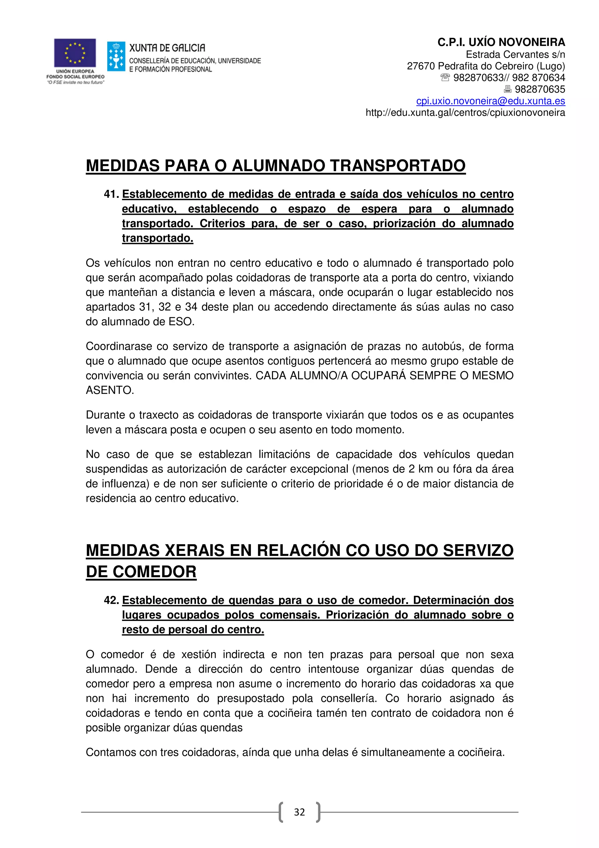 C.P.I. UXÍO NOVONEIRA
Estrada Cervantes s/n
27670 Pedrafita do Cebreiro (Lugo)
℡ 982870633// 982 870634
982870635
cpi.uxio.novoneira@edu.xunta.es
http://edu.xunta.gal/centros/cpiuxionovoneira
32
MEDIDAS PARA O ALUMNADO TRANSPORTADO
41. Establecemento de medidas de entrada e saída dos vehículos no centro
educativo, establecendo o espazo de espera para o alumnado
transportado. Criterios para, de ser o caso, priorización do alumnado
transportado.
Os vehículos non entran no centro educativo e todo o alumnado é transportado polo
que serán acompañado polas coidadoras de transporte ata a porta do centro, vixiando
que manteñan a distancia e leven a máscara, onde ocuparán o lugar establecido nos
apartados 31, 32 e 34 deste plan ou accedendo directamente ás súas aulas no caso
do alumnado de ESO.
Coordinarase co servizo de transporte a asignación de prazas no autobús, de forma
que o alumnado que ocupe asentos contiguos pertencerá ao mesmo grupo estable de
convivencia ou serán convivintes. CADA ALUMNO/A OCUPARÁ SEMPRE O MESMO
ASENTO.
Durante o traxecto as coidadoras de transporte vixiarán que todos os e as ocupantes
leven a máscara posta e ocupen o seu asento en todo momento.
No caso de que se establezan limitacións de capacidade dos vehículos quedan
suspendidas as autorización de carácter excepcional (menos de 2 km ou fóra da área
de influenza) e de non ser suficiente o criterio de prioridade é o de maior distancia de
residencia ao centro educativo.
MEDIDAS XERAIS EN RELACIÓN CO USO DO SERVIZO
DE COMEDOR
42. Establecemento de quendas para o uso de comedor. Determinación dos
lugares ocupados polos comensais. Priorización do alumnado sobre o
resto de persoal do centro.
O comedor é de xestión indirecta e non ten prazas para persoal que non sexa
alumnado. Dende a dirección do centro intentouse organizar dúas quendas de
comedor pero a empresa non asume o incremento do horario das coidadoras xa que
non hai incremento do presupostado pola consellería. Co horario asignado ás
coidadoras e tendo en conta que a cociñeira tamén ten contrato de coidadora non é
posible organizar dúas quendas
Contamos con tres coidadoras, aínda que unha delas é simultaneamente a cociñeira.
 