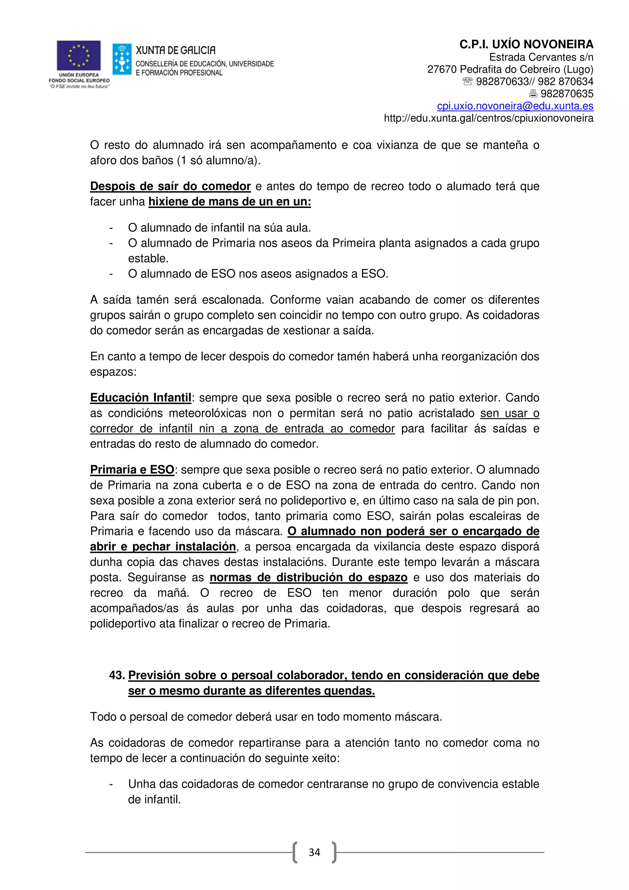 C.P.I. UXÍO NOVONEIRA
Estrada Cervantes s/n
27670 Pedrafita do Cebreiro (Lugo)
℡ 982870633// 982 870634
982870635
cpi.uxio.novoneira@edu.xunta.es
http://edu.xunta.gal/centros/cpiuxionovoneira
34
O resto do alumnado irá sen acompañamento e coa vixianza de que se manteña o
aforo dos baños (1 só alumno/a).
Despois de saír do comedor e antes do tempo de recreo todo o alumado terá que
facer unha hixiene de mans de un en un:
- O alumnado de infantil na súa aula.
- O alumnado de Primaria nos aseos da Primeira planta asignados a cada grupo
estable.
- O alumnado de ESO nos aseos asignados a ESO.
A saída tamén será escalonada. Conforme vaian acabando de comer os diferentes
grupos sairán o grupo completo sen coincidir no tempo con outro grupo. As coidadoras
do comedor serán as encargadas de xestionar a saída.
En canto a tempo de lecer despois do comedor tamén haberá unha reorganización dos
espazos:
Educación Infantil: sempre que sexa posible o recreo será no patio exterior. Cando
as condicións meteorolóxicas non o permitan será no patio acristalado sen usar o
corredor de infantil nin a zona de entrada ao comedor para facilitar ás saídas e
entradas do resto de alumnado do comedor.
Primaria e ESO: sempre que sexa posible o recreo será no patio exterior. O alumnado
de Primaria na zona cuberta e o de ESO na zona de entrada do centro. Cando non
sexa posible a zona exterior será no polideportivo e, en último caso na sala de pin pon.
Para saír do comedor todos, tanto primaria como ESO, sairán polas escaleiras de
Primaria e facendo uso da máscara. O alumnado non poderá ser o encargado de
abrir e pechar instalación, a persoa encargada da vixilancia deste espazo disporá
dunha copia das chaves destas instalacións. Durante este tempo levarán a máscara
posta. Seguiranse as normas de distribución do espazo e uso dos materiais do
recreo da mañá. O recreo de ESO ten menor duración polo que serán
acompañados/as ás aulas por unha das coidadoras, que despois regresará ao
polideportivo ata finalizar o recreo de Primaria.
43. Previsión sobre o persoal colaborador, tendo en consideración que debe
ser o mesmo durante as diferentes quendas.
Todo o persoal de comedor deberá usar en todo momento máscara.
As coidadoras de comedor repartiranse para a atención tanto no comedor coma no
tempo de lecer a continuación do seguinte xeito:
- Unha das coidadoras de comedor centraranse no grupo de convivencia estable
de infantil.
 