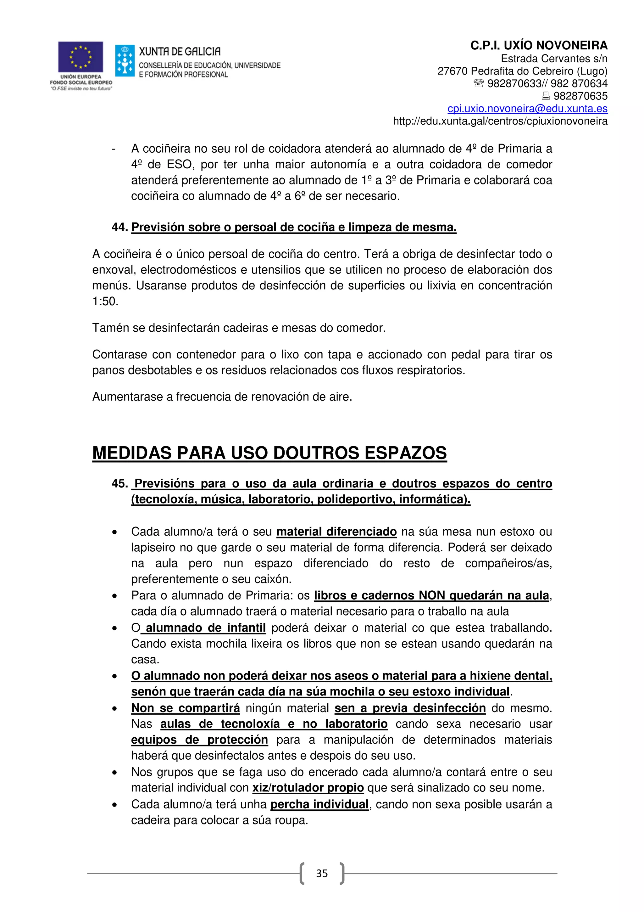 C.P.I. UXÍO NOVONEIRA
Estrada Cervantes s/n
27670 Pedrafita do Cebreiro (Lugo)
℡ 982870633// 982 870634
982870635
cpi.uxio.novoneira@edu.xunta.es
http://edu.xunta.gal/centros/cpiuxionovoneira
35
- A cociñeira no seu rol de coidadora atenderá ao alumnado de 4º de Primaria a
4º de ESO, por ter unha maior autonomía e a outra coidadora de comedor
atenderá preferentemente ao alumnado de 1º a 3º de Primaria e colaborará coa
cociñeira co alumnado de 4º a 6º de ser necesario.
44. Previsión sobre o persoal de cociña e limpeza de mesma.
A cociñeira é o único persoal de cociña do centro. Terá a obriga de desinfectar todo o
enxoval, electrodomésticos e utensilios que se utilicen no proceso de elaboración dos
menús. Usaranse produtos de desinfección de superficies ou lixivia en concentración
1:50.
Tamén se desinfectarán cadeiras e mesas do comedor.
Contarase con contenedor para o lixo con tapa e accionado con pedal para tirar os
panos desbotables e os residuos relacionados cos fluxos respiratorios.
Aumentarase a frecuencia de renovación de aire.
MEDIDAS PARA USO DOUTROS ESPAZOS
45. Previsións para o uso da aula ordinaria e doutros espazos do centro
(tecnoloxía, música, laboratorio, polideportivo, informática).
• Cada alumno/a terá o seu material diferenciado na súa mesa nun estoxo ou
lapiseiro no que garde o seu material de forma diferencia. Poderá ser deixado
na aula pero nun espazo diferenciado do resto de compañeiros/as,
preferentemente o seu caixón.
• Para o alumnado de Primaria: os libros e cadernos NON quedarán na aula,
cada día o alumnado traerá o material necesario para o traballo na aula
• O alumnado de infantil poderá deixar o material co que estea traballando.
Cando exista mochila lixeira os libros que non se estean usando quedarán na
casa.
• O alumnado non poderá deixar nos aseos o material para a hixiene dental,
senón que traerán cada día na súa mochila o seu estoxo individual.
• Non se compartirá ningún material sen a previa desinfección do mesmo.
Nas aulas de tecnoloxía e no laboratorio cando sexa necesario usar
equipos de protección para a manipulación de determinados materiais
haberá que desinfectalos antes e despois do seu uso.
• Nos grupos que se faga uso do encerado cada alumno/a contará entre o seu
material individual con xiz/rotulador propio que será sinalizado co seu nome.
• Cada alumno/a terá unha percha individual, cando non sexa posible usarán a
cadeira para colocar a súa roupa.
 