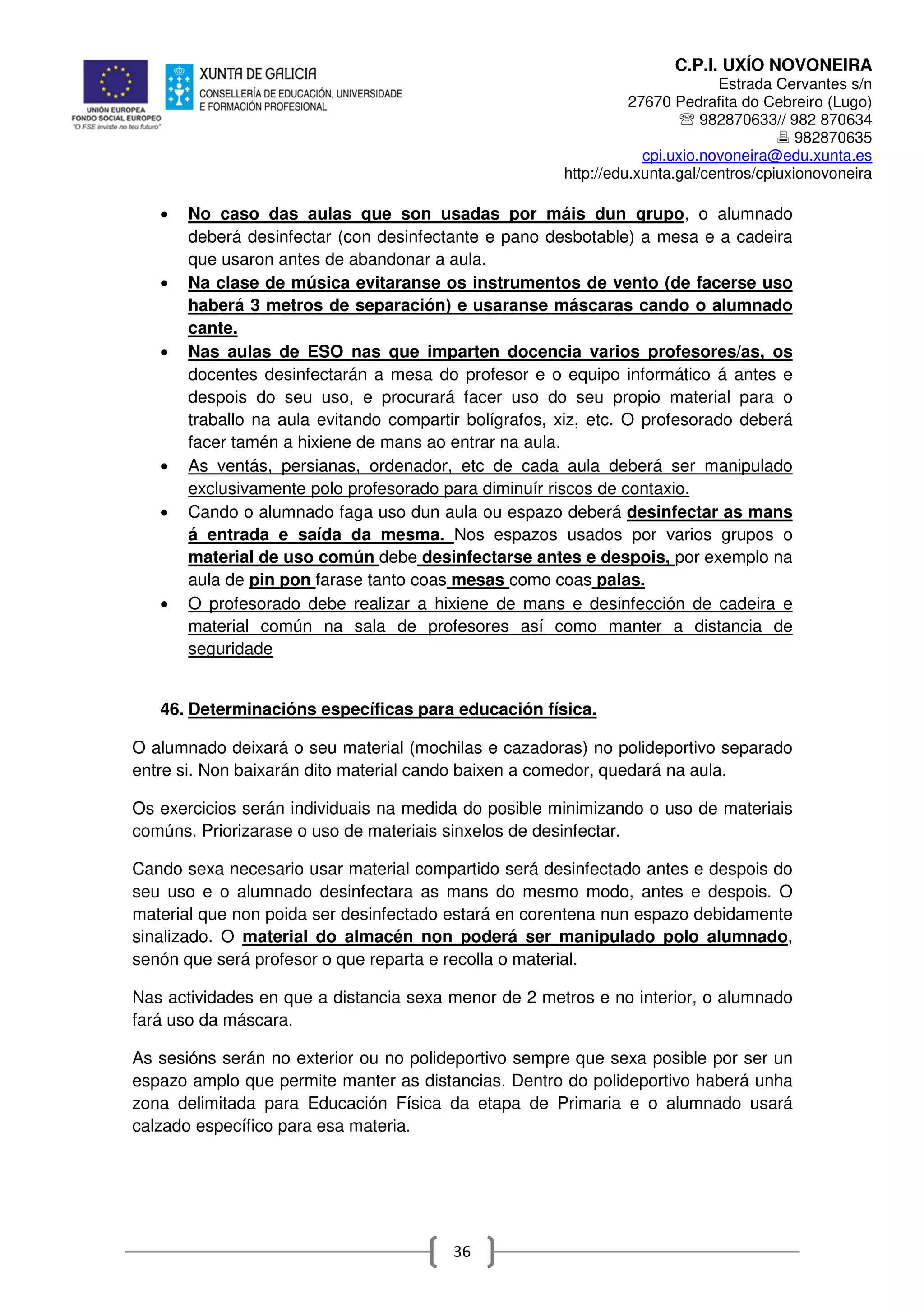 C.P.I. UXÍO NOVONEIRA
Estrada Cervantes s/n
27670 Pedrafita do Cebreiro (Lugo)
℡ 982870633// 982 870634
982870635
cpi.uxio.novoneira@edu.xunta.es
http://edu.xunta.gal/centros/cpiuxionovoneira
36
• No caso das aulas que son usadas por máis dun grupo, o alumnado
deberá desinfectar (con desinfectante e pano desbotable) a mesa e a cadeira
que usaron antes de abandonar a aula.
• Na clase de música evitaranse os instrumentos de vento (de facerse uso
haberá 3 metros de separación) e usaranse máscaras cando o alumnado
cante.
• Nas aulas de ESO nas que imparten docencia varios profesores/as, os
docentes desinfectarán a mesa do profesor e o equipo informático á antes e
despois do seu uso, e procurará facer uso do seu propio material para o
traballo na aula evitando compartir bolígrafos, xiz, etc. O profesorado deberá
facer tamén a hixiene de mans ao entrar na aula.
• As ventás, persianas, ordenador, etc de cada aula deberá ser manipulado
exclusivamente polo profesorado para diminuír riscos de contaxio.
• Cando o alumnado faga uso dun aula ou espazo deberá desinfectar as mans
á entrada e saída da mesma. Nos espazos usados por varios grupos o
material de uso común debe desinfectarse antes e despois, por exemplo na
aula de pin pon farase tanto coas mesas como coas palas.
• O profesorado debe realizar a hixiene de mans e desinfección de cadeira e
material común na sala de profesores así como manter a distancia de
seguridade
46. Determinacións específicas para educación física.
O alumnado deixará o seu material (mochilas e cazadoras) no polideportivo separado
entre si. Non baixarán dito material cando baixen a comedor, quedará na aula.
Os exercicios serán individuais na medida do posible minimizando o uso de materiais
comúns. Priorizarase o uso de materiais sinxelos de desinfectar.
Cando sexa necesario usar material compartido será desinfectado antes e despois do
seu uso e o alumnado desinfectara as mans do mesmo modo, antes e despois. O
material que non poida ser desinfectado estará en corentena nun espazo debidamente
sinalizado. O material do almacén non poderá ser manipulado polo alumnado,
senón que será profesor o que reparta e recolla o material.
Nas actividades en que a distancia sexa menor de 2 metros e no interior, o alumnado
fará uso da máscara.
As sesións serán no exterior ou no polideportivo sempre que sexa posible por ser un
espazo amplo que permite manter as distancias. Dentro do polideportivo haberá unha
zona delimitada para Educación Física da etapa de Primaria e o alumnado usará
calzado específico para esa materia.
 