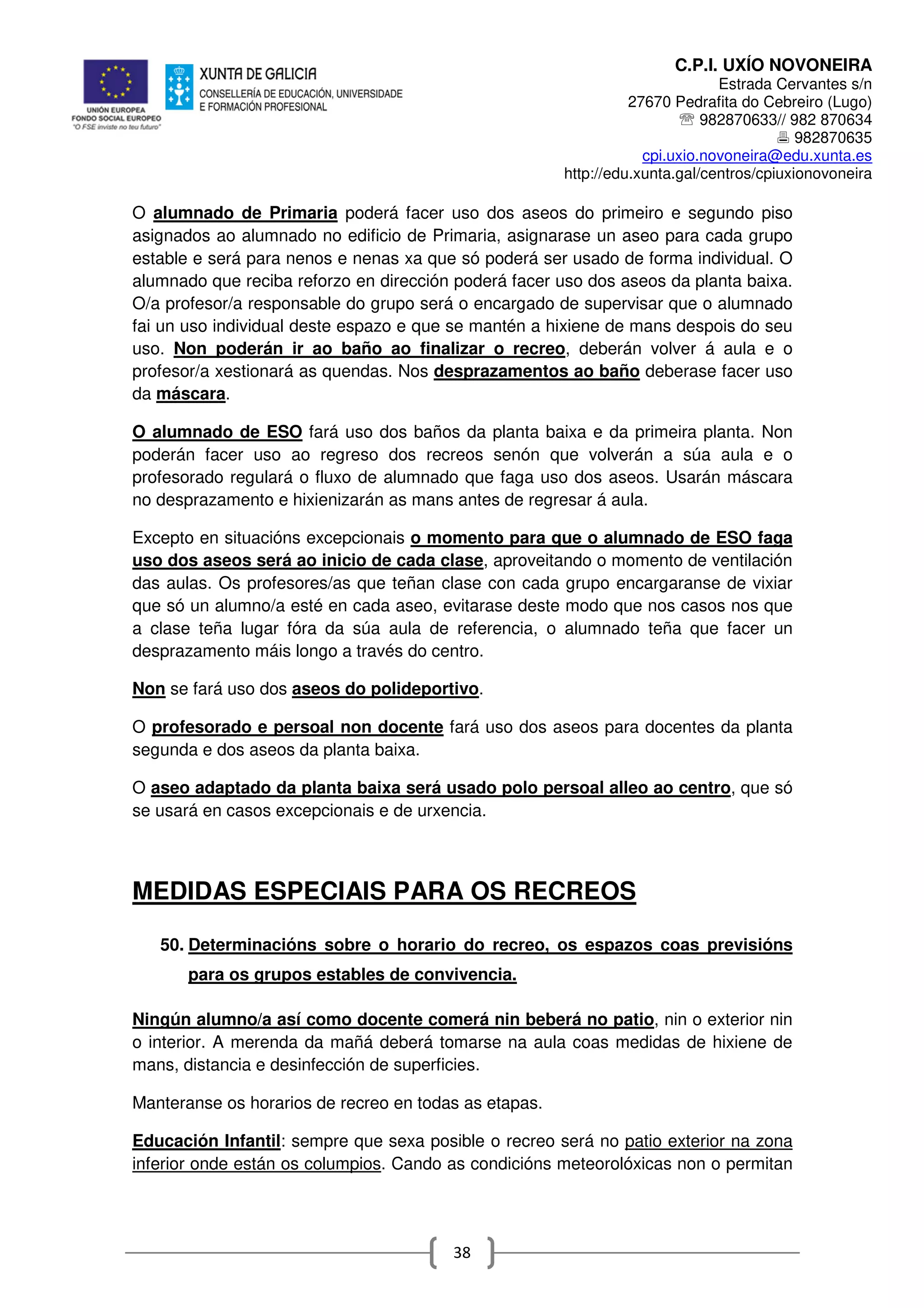 C.P.I. UXÍO NOVONEIRA
Estrada Cervantes s/n
27670 Pedrafita do Cebreiro (Lugo)
℡ 982870633// 982 870634
982870635
cpi.uxio.novoneira@edu.xunta.es
http://edu.xunta.gal/centros/cpiuxionovoneira
38
O alumnado de Primaria poderá facer uso dos aseos do primeiro e segundo piso
asignados ao alumnado no edificio de Primaria, asignarase un aseo para cada grupo
estable e será para nenos e nenas xa que só poderá ser usado de forma individual. O
alumnado que reciba reforzo en dirección poderá facer uso dos aseos da planta baixa.
O/a profesor/a responsable do grupo será o encargado de supervisar que o alumnado
fai un uso individual deste espazo e que se mantén a hixiene de mans despois do seu
uso. Non poderán ir ao baño ao finalizar o recreo, deberán volver á aula e o
profesor/a xestionará as quendas. Nos desprazamentos ao baño deberase facer uso
da máscara.
O alumnado de ESO fará uso dos baños da planta baixa e da primeira planta. Non
poderán facer uso ao regreso dos recreos senón que volverán a súa aula e o
profesorado regulará o fluxo de alumnado que faga uso dos aseos. Usarán máscara
no desprazamento e hixienizarán as mans antes de regresar á aula.
Excepto en situacións excepcionais o momento para que o alumnado de ESO faga
uso dos aseos será ao inicio de cada clase, aproveitando o momento de ventilación
das aulas. Os profesores/as que teñan clase con cada grupo encargaranse de vixiar
que só un alumno/a esté en cada aseo, evitarase deste modo que nos casos nos que
a clase teña lugar fóra da súa aula de referencia, o alumnado teña que facer un
desprazamento máis longo a través do centro.
Non se fará uso dos aseos do polideportivo.
O profesorado e persoal non docente fará uso dos aseos para docentes da planta
segunda e dos aseos da planta baixa.
O aseo adaptado da planta baixa será usado polo persoal alleo ao centro, que só
se usará en casos excepcionais e de urxencia.
MEDIDAS ESPECIAIS PARA OS RECREOS
50. Determinacións sobre o horario do recreo, os espazos coas previsións
para os grupos estables de convivencia.
Ningún alumno/a así como docente comerá nin beberá no patio, nin o exterior nin
o interior. A merenda da mañá deberá tomarse na aula coas medidas de hixiene de
mans, distancia e desinfección de superficies.
Manteranse os horarios de recreo en todas as etapas.
Educación Infantil: sempre que sexa posible o recreo será no patio exterior na zona
inferior onde están os columpios. Cando as condicións meteorolóxicas non o permitan
 