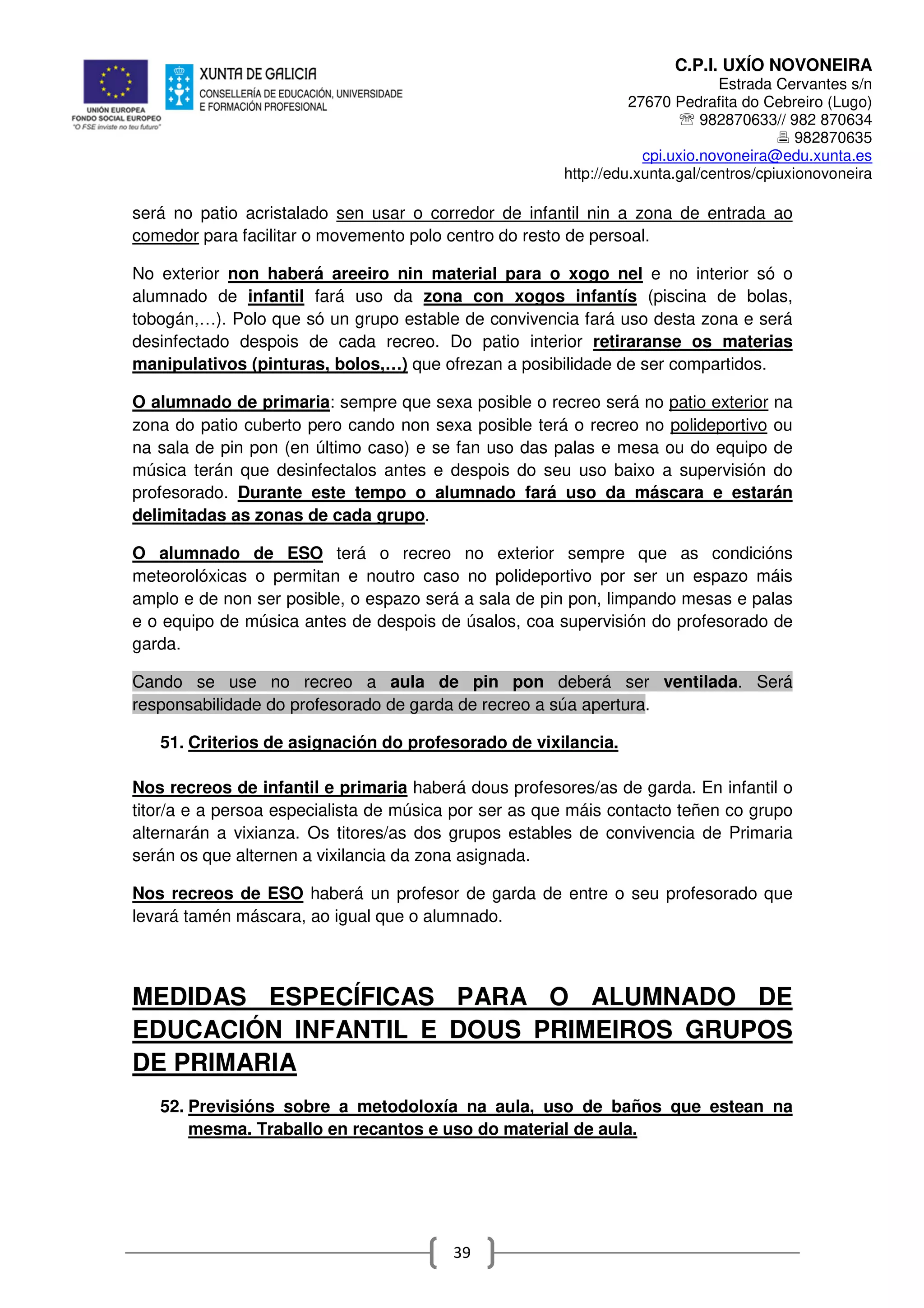 C.P.I. UXÍO NOVONEIRA
Estrada Cervantes s/n
27670 Pedrafita do Cebreiro (Lugo)
℡ 982870633// 982 870634
982870635
cpi.uxio.novoneira@edu.xunta.es
http://edu.xunta.gal/centros/cpiuxionovoneira
39
será no patio acristalado sen usar o corredor de infantil nin a zona de entrada ao
comedor para facilitar o movemento polo centro do resto de persoal.
No exterior non haberá areeiro nin material para o xogo nel e no interior só o
alumnado de infantil fará uso da zona con xogos infantís (piscina de bolas,
tobogán,…). Polo que só un grupo estable de convivencia fará uso desta zona e será
desinfectado despois de cada recreo. Do patio interior retiraranse os materias
manipulativos (pinturas, bolos,…) que ofrezan a posibilidade de ser compartidos.
O alumnado de primaria: sempre que sexa posible o recreo será no patio exterior na
zona do patio cuberto pero cando non sexa posible terá o recreo no polideportivo ou
na sala de pin pon (en último caso) e se fan uso das palas e mesa ou do equipo de
música terán que desinfectalos antes e despois do seu uso baixo a supervisión do
profesorado. Durante este tempo o alumnado fará uso da máscara e estarán
delimitadas as zonas de cada grupo.
O alumnado de ESO terá o recreo no exterior sempre que as condicións
meteorolóxicas o permitan e noutro caso no polideportivo por ser un espazo máis
amplo e de non ser posible, o espazo será a sala de pin pon, limpando mesas e palas
e o equipo de música antes de despois de úsalos, coa supervisión do profesorado de
garda.
Cando se use no recreo a aula de pin pon deberá ser ventilada. Será
responsabilidade do profesorado de garda de recreo a súa apertura.
51. Criterios de asignación do profesorado de vixilancia.
Nos recreos de infantil e primaria haberá dous profesores/as de garda. En infantil o
titor/a e a persoa especialista de música por ser as que máis contacto teñen co grupo
alternarán a vixianza. Os titores/as dos grupos estables de convivencia de Primaria
serán os que alternen a vixilancia da zona asignada.
Nos recreos de ESO haberá un profesor de garda de entre o seu profesorado que
levará tamén máscara, ao igual que o alumnado.
MEDIDAS ESPECÍFICAS PARA O ALUMNADO DE
EDUCACIÓN INFANTIL E DOUS PRIMEIROS GRUPOS
DE PRIMARIA
52. Previsións sobre a metodoloxía na aula, uso de baños que estean na
mesma. Traballo en recantos e uso do material de aula.
 