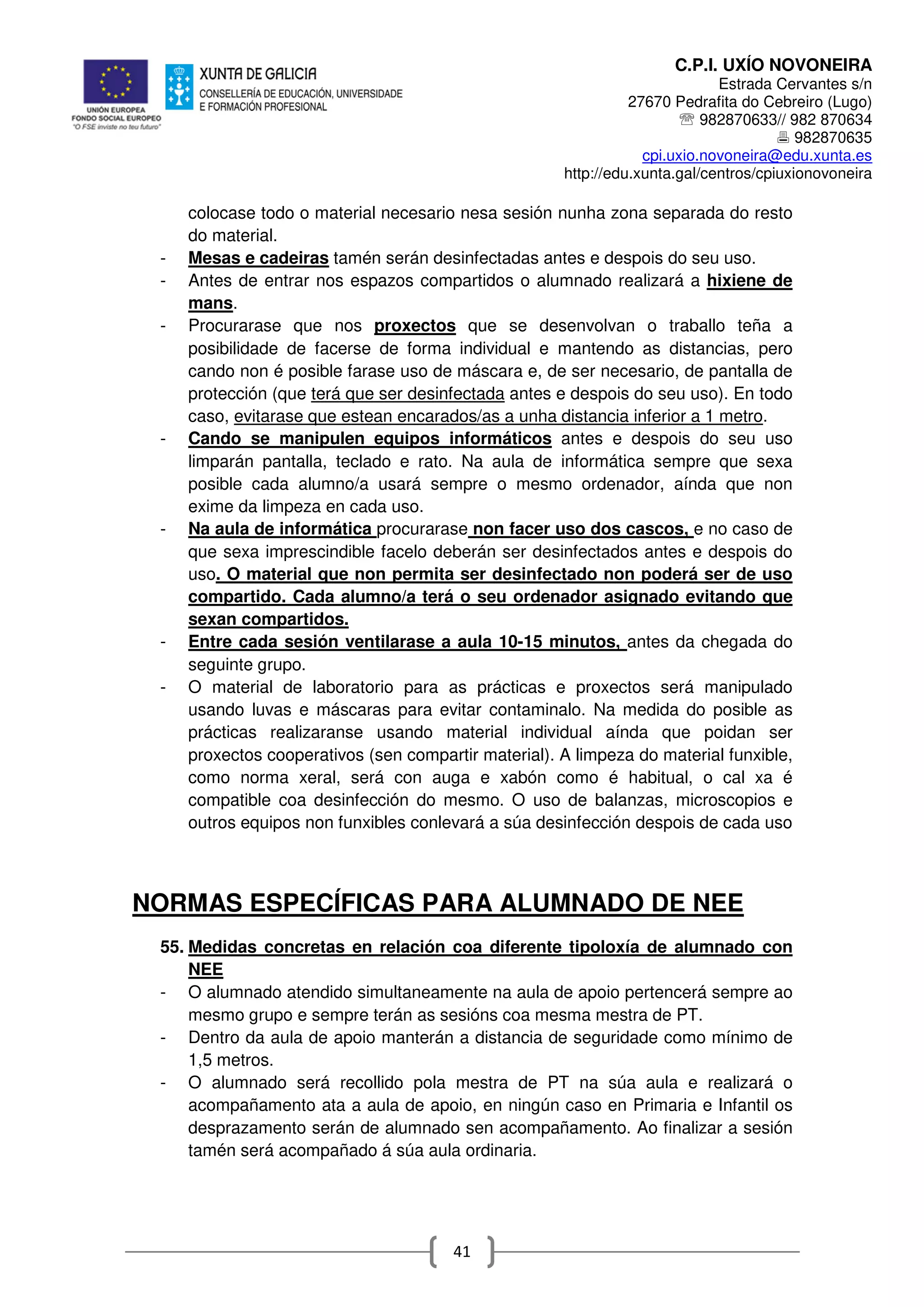 C.P.I. UXÍO NOVONEIRA
Estrada Cervantes s/n
27670 Pedrafita do Cebreiro (Lugo)
℡ 982870633// 982 870634
982870635
cpi.uxio.novoneira@edu.xunta.es
http://edu.xunta.gal/centros/cpiuxionovoneira
41
colocase todo o material necesario nesa sesión nunha zona separada do resto
do material.
- Mesas e cadeiras tamén serán desinfectadas antes e despois do seu uso.
- Antes de entrar nos espazos compartidos o alumnado realizará a hixiene de
mans.
- Procurarase que nos proxectos que se desenvolvan o traballo teña a
posibilidade de facerse de forma individual e mantendo as distancias, pero
cando non é posible farase uso de máscara e, de ser necesario, de pantalla de
protección (que terá que ser desinfectada antes e despois do seu uso). En todo
caso, evitarase que estean encarados/as a unha distancia inferior a 1 metro.
- Cando se manipulen equipos informáticos antes e despois do seu uso
limparán pantalla, teclado e rato. Na aula de informática sempre que sexa
posible cada alumno/a usará sempre o mesmo ordenador, aínda que non
exime da limpeza en cada uso.
- Na aula de informática procurarase non facer uso dos cascos, e no caso de
que sexa imprescindible facelo deberán ser desinfectados antes e despois do
uso. O material que non permita ser desinfectado non poderá ser de uso
compartido. Cada alumno/a terá o seu ordenador asignado evitando que
sexan compartidos.
- Entre cada sesión ventilarase a aula 10-15 minutos, antes da chegada do
seguinte grupo.
- O material de laboratorio para as prácticas e proxectos será manipulado
usando luvas e máscaras para evitar contaminalo. Na medida do posible as
prácticas realizaranse usando material individual aínda que poidan ser
proxectos cooperativos (sen compartir material). A limpeza do material funxible,
como norma xeral, será con auga e xabón como é habitual, o cal xa é
compatible coa desinfección do mesmo. O uso de balanzas, microscopios e
outros equipos non funxibles conlevará a súa desinfección despois de cada uso
NORMAS ESPECÍFICAS PARA ALUMNADO DE NEE
55. Medidas concretas en relación coa diferente tipoloxía de alumnado con
NEE
- O alumnado atendido simultaneamente na aula de apoio pertencerá sempre ao
mesmo grupo e sempre terán as sesións coa mesma mestra de PT.
- Dentro da aula de apoio manterán a distancia de seguridade como mínimo de
1,5 metros.
- O alumnado será recollido pola mestra de PT na súa aula e realizará o
acompañamento ata a aula de apoio, en ningún caso en Primaria e Infantil os
desprazamento serán de alumnado sen acompañamento. Ao finalizar a sesión
tamén será acompañado á súa aula ordinaria.
 