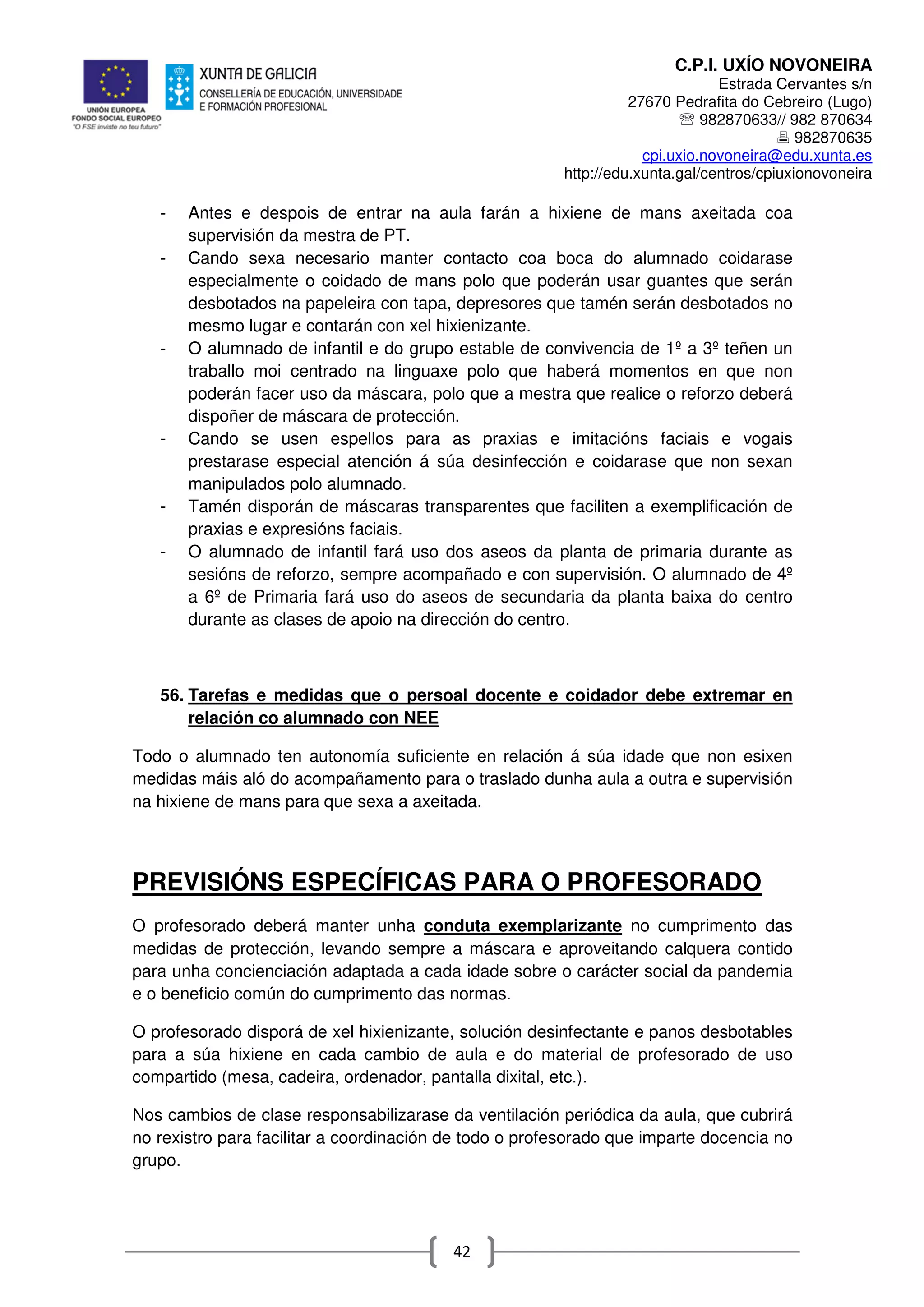 C.P.I. UXÍO NOVONEIRA
Estrada Cervantes s/n
27670 Pedrafita do Cebreiro (Lugo)
℡ 982870633// 982 870634
982870635
cpi.uxio.novoneira@edu.xunta.es
http://edu.xunta.gal/centros/cpiuxionovoneira
42
- Antes e despois de entrar na aula farán a hixiene de mans axeitada coa
supervisión da mestra de PT.
- Cando sexa necesario manter contacto coa boca do alumnado coidarase
especialmente o coidado de mans polo que poderán usar guantes que serán
desbotados na papeleira con tapa, depresores que tamén serán desbotados no
mesmo lugar e contarán con xel hixienizante.
- O alumnado de infantil e do grupo estable de convivencia de 1º a 3º teñen un
traballo moi centrado na linguaxe polo que haberá momentos en que non
poderán facer uso da máscara, polo que a mestra que realice o reforzo deberá
dispoñer de máscara de protección.
- Cando se usen espellos para as praxias e imitacións faciais e vogais
prestarase especial atención á súa desinfección e coidarase que non sexan
manipulados polo alumnado.
- Tamén disporán de máscaras transparentes que faciliten a exemplificación de
praxias e expresións faciais.
- O alumnado de infantil fará uso dos aseos da planta de primaria durante as
sesións de reforzo, sempre acompañado e con supervisión. O alumnado de 4º
a 6º de Primaria fará uso do aseos de secundaria da planta baixa do centro
durante as clases de apoio na dirección do centro.
56. Tarefas e medidas que o persoal docente e coidador debe extremar en
relación co alumnado con NEE
Todo o alumnado ten autonomía suficiente en relación á súa idade que non esixen
medidas máis aló do acompañamento para o traslado dunha aula a outra e supervisión
na hixiene de mans para que sexa a axeitada.
PREVISIÓNS ESPECÍFICAS PARA O PROFESORADO
O profesorado deberá manter unha conduta exemplarizante no cumprimento das
medidas de protección, levando sempre a máscara e aproveitando calquera contido
para unha concienciación adaptada a cada idade sobre o carácter social da pandemia
e o beneficio común do cumprimento das normas.
O profesorado disporá de xel hixienizante, solución desinfectante e panos desbotables
para a súa hixiene en cada cambio de aula e do material de profesorado de uso
compartido (mesa, cadeira, ordenador, pantalla dixital, etc.).
Nos cambios de clase responsabilizarase da ventilación periódica da aula, que cubrirá
no rexistro para facilitar a coordinación de todo o profesorado que imparte docencia no
grupo.
 
