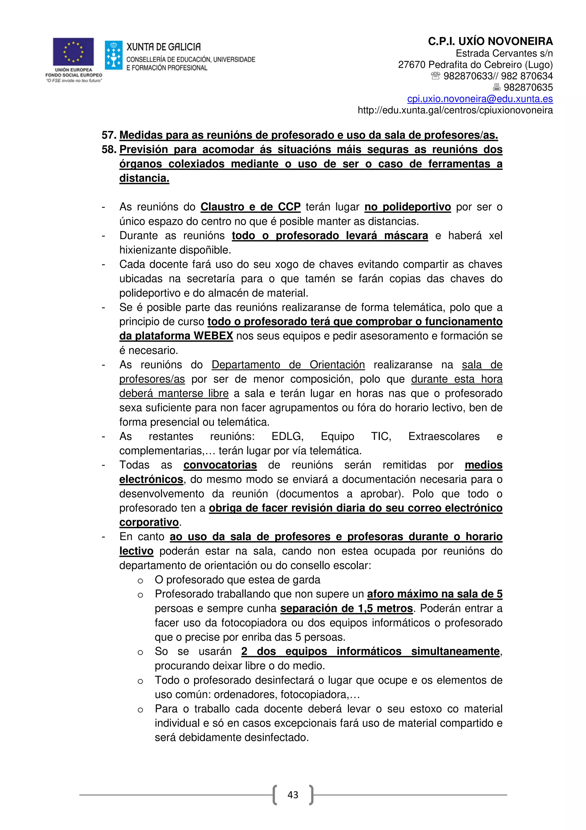 C.P.I. UXÍO NOVONEIRA
Estrada Cervantes s/n
27670 Pedrafita do Cebreiro (Lugo)
℡ 982870633// 982 870634
982870635
cpi.uxio.novoneira@edu.xunta.es
http://edu.xunta.gal/centros/cpiuxionovoneira
43
57. Medidas para as reunións de profesorado e uso da sala de profesores/as.
58. Previsión para acomodar ás situacións máis seguras as reunións dos
órganos colexiados mediante o uso de ser o caso de ferramentas a
distancia.
- As reunións do Claustro e de CCP terán lugar no polideportivo por ser o
único espazo do centro no que é posible manter as distancias.
- Durante as reunións todo o profesorado levará máscara e haberá xel
hixienizante dispoñible.
- Cada docente fará uso do seu xogo de chaves evitando compartir as chaves
ubicadas na secretaría para o que tamén se farán copias das chaves do
polideportivo e do almacén de material.
- Se é posible parte das reunións realizaranse de forma telemática, polo que a
principio de curso todo o profesorado terá que comprobar o funcionamento
da plataforma WEBEX nos seus equipos e pedir asesoramento e formación se
é necesario.
- As reunións do Departamento de Orientación realizaranse na sala de
profesores/as por ser de menor composición, polo que durante esta hora
deberá manterse libre a sala e terán lugar en horas nas que o profesorado
sexa suficiente para non facer agrupamentos ou fóra do horario lectivo, ben de
forma presencial ou telemática.
- As restantes reunións: EDLG, Equipo TIC, Extraescolares e
complementarias,… terán lugar por vía telemática.
- Todas as convocatorias de reunións serán remitidas por medios
electrónicos, do mesmo modo se enviará a documentación necesaria para o
desenvolvemento da reunión (documentos a aprobar). Polo que todo o
profesorado ten a obriga de facer revisión diaria do seu correo electrónico
corporativo.
- En canto ao uso da sala de profesores e profesoras durante o horario
lectivo poderán estar na sala, cando non estea ocupada por reunións do
departamento de orientación ou do consello escolar:
o O profesorado que estea de garda
o Profesorado traballando que non supere un aforo máximo na sala de 5
persoas e sempre cunha separación de 1,5 metros. Poderán entrar a
facer uso da fotocopiadora ou dos equipos informáticos o profesorado
que o precise por enriba das 5 persoas.
o So se usarán 2 dos equipos informáticos simultaneamente,
procurando deixar libre o do medio.
o Todo o profesorado desinfectará o lugar que ocupe e os elementos de
uso común: ordenadores, fotocopiadora,…
o Para o traballo cada docente deberá levar o seu estoxo co material
individual e só en casos excepcionais fará uso de material compartido e
será debidamente desinfectado.
 